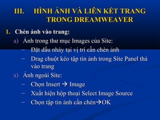 III.III. HÌNH ẢNH VÀ LIÊN KẾT TRANGHÌNH ẢNH VÀ LIÊN KẾT TRANG
TRONG DREAMWEAVERTRONG DREAMWEAVER
1.1. Chèn ảnh vào trang:Chèn ảnh vào trang:
a)a) Ảnh trong thư mục Images của Site:Ảnh trong thư mục Images của Site:
– Đặt dấu nháy tại vị trí cần chèn ảnhĐặt dấu nháy tại vị trí cần chèn ảnh
– Drag chuột kéo tập tin ảnh trong Site Panel thảDrag chuột kéo tập tin ảnh trong Site Panel thả
vào trangvào trang
a)a) Ảnh ngoài Site:Ảnh ngoài Site:
– Chọn InsertChọn Insert  ImageImage
– Xuất hiện hộp thoại Select Image SourceXuất hiện hộp thoại Select Image Source
– Chọn tập tin ảnh cần chènChọn tập tin ảnh cần chènOKOK
 