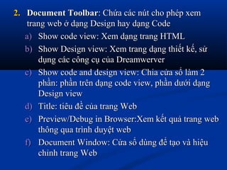 2.2. Document ToolbarDocument Toolbar: Chứa các nút cho phép xem: Chứa các nút cho phép xem
trang web ở dạng Design hay dạng Codetrang web ở dạng Design hay dạng Code
a)a) Show code view: Xem dạng trang HTMLShow code view: Xem dạng trang HTML
b)b) Show Design view: Xem trang dạng thiết kế, sửShow Design view: Xem trang dạng thiết kế, sử
dụng các công cụ của Dreamwerverdụng các công cụ của Dreamwerver
c)c) Show code and design view: Chia cửa sổ làm 2Show code and design view: Chia cửa sổ làm 2
phần: phần trên dạng code view, phần dưới dạngphần: phần trên dạng code view, phần dưới dạng
Design viewDesign view
d)d) Title: tiêu đề của trang WebTitle: tiêu đề của trang Web
e)e) Preview/Debug in Browser:Xem kết quả trang webPreview/Debug in Browser:Xem kết quả trang web
thông qua trình duyệt webthông qua trình duyệt web
f)f) Document Window: Cửa sổ dùng để tạo và hiệuDocument Window: Cửa sổ dùng để tạo và hiệu
chỉnh trang Webchỉnh trang Web
 