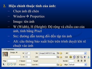 2.2. Hiệu chỉnh thuộc tính của ảnh:Hiệu chỉnh thuộc tính của ảnh:
– Chọn ảnh đã chènChọn ảnh đã chèn
– WindowWindow PropertiesProperties
– Image: tên ảnhImage: tên ảnh
– W (Width), H (Height): Độ rộng và chiều cao củaW (Width), H (Height): Độ rộng và chiều cao của
ảnh, tính bằng Pixelảnh, tính bằng Pixel
– Src: đường dẫn tương đối đến tập tin ảnhSrc: đường dẫn tương đối đến tập tin ảnh
– Alt: câu thông báo xuất hiện trên trình duyệt khi rêAlt: câu thông báo xuất hiện trên trình duyệt khi rê
chuột vào ảnhchuột vào ảnh
 