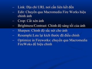 – Link: Địa chỉ URL nơi cần liên kết đếnLink: Địa chỉ URL nơi cần liên kết đến
– Edit: Chuyển qua Macromedia Fire Works hiệuEdit: Chuyển qua Macromedia Fire Works hiệu
chỉnh ảnhchỉnh ảnh
– Crop: Cắt xén ảnhCrop: Cắt xén ảnh
– Brightness/Contrast: Chỉnh độ sáng tối của ảnhBrightness/Contrast: Chỉnh độ sáng tối của ảnh
– Sharpen: Chỉnh độ sắc nét cho ảnhSharpen: Chỉnh độ sắc nét cho ảnh
– Resample:Lưu lại kích thước đã điều chỉnhResample:Lưu lại kích thước đã điều chỉnh
– Optimize in Fireworks: chuyển qua MacromediaOptimize in Fireworks: chuyển qua Macromedia
FireWoks để hiệu chỉnhFireWoks để hiệu chỉnh
 
