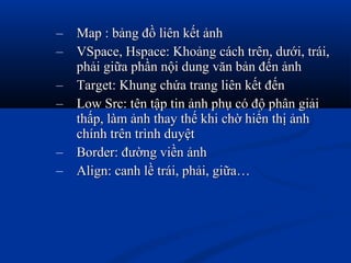 – Map : bảng đồ liên kết ảnhMap : bảng đồ liên kết ảnh
– VSpace, Hspace: Khoảng cách trên, dưới, trái,VSpace, Hspace: Khoảng cách trên, dưới, trái,
phải giữa phần nội dung văn bản đến ảnhphải giữa phần nội dung văn bản đến ảnh
– Target: Khung chứa trang liên kết đếnTarget: Khung chứa trang liên kết đến
– Low Src: tên tập tin ảnh phụ có độ phân giảiLow Src: tên tập tin ảnh phụ có độ phân giải
thấp, làm ảnh thay thế khi chờ hiển thị ảnhthấp, làm ảnh thay thế khi chờ hiển thị ảnh
chính trên trình duyệtchính trên trình duyệt
– Border: đường viền ảnhBorder: đường viền ảnh
– Align: canh lề trái, phải, giữa…Align: canh lề trái, phải, giữa…
 