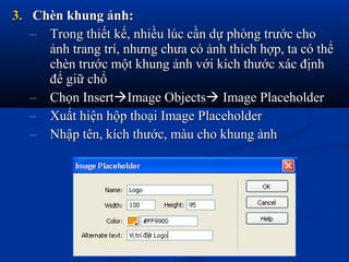 3.3. Chèn khung ảnh:Chèn khung ảnh:
– Trong thiết kế, nhiều lúc cần dự phòng trước choTrong thiết kế, nhiều lúc cần dự phòng trước cho
ảnh trang trí, nhưng chưa có ảnh thích hợp, ta có thểảnh trang trí, nhưng chưa có ảnh thích hợp, ta có thể
chèn trước một khung ảnh với kích thước xác địnhchèn trước một khung ảnh với kích thước xác định
để giữ chổđể giữ chổ
– Chọn InsertChọn InsertImage ObjectsImage Objects Image PlaceholderImage Placeholder
– Xuất hiện hộp thoại Image PlaceholderXuất hiện hộp thoại Image Placeholder
– Nhập tên, kích thước, màu cho khung ảnhNhập tên, kích thước, màu cho khung ảnh
 