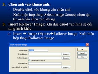 3.3. Chèn ảnh vào khung ảnh:Chèn ảnh vào khung ảnh:
– Double click vào khung cần chèn ảnhDouble click vào khung cần chèn ảnh
– Xuất hiện hộp thoại Select Image Source, chọn tậpXuất hiện hộp thoại Select Image Source, chọn tập
tin ảnh cần chèn vào khungtin ảnh cần chèn vào khung
3.3. Insert Rollover Image:Insert Rollover Image: Khi đưa chuột vào hình sẽ đổiKhi đưa chuột vào hình sẽ đổi
sang hình khácsang hình khác
a)a) InsertInsert  Image ObjectsImage ObjectsRollover Image, Xuất hiệnRollover Image, Xuất hiện
hộp thoại Rolloveer Imagehộp thoại Rolloveer Image
 