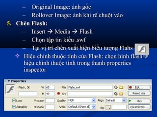 – Original Image: ảnh gốcOriginal Image: ảnh gốc
– Rollover Image: ảnh khi rê chuột vàoRollover Image: ảnh khi rê chuột vào
5.5. Chèn Flash:Chèn Flash:
– InsertInsert  MediaMedia  FlashFlash
– Chọn tập tin kiểu .swfChọn tập tin kiểu .swf
– Tại vị trí chèn xuất hiện biểu tượng FlahsTại vị trí chèn xuất hiện biểu tượng Flahs
 Hiệu chỉnh thuộc tính của Flash: chọn hình flashHiệu chỉnh thuộc tính của Flash: chọn hình flash
hiệu chỉnh thuộc tính trong thanh propertieshiệu chỉnh thuộc tính trong thanh properties
inspectorinspector
 