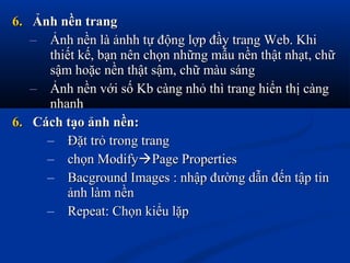 6.6. Ảnh nền trangẢnh nền trang
– Ảnh nền là ảnhh tự động lợp đầy trang Web. KhiẢnh nền là ảnhh tự động lợp đầy trang Web. Khi
thiết kế, bạn nên chọn những mẫu nền thật nhạt, chữthiết kế, bạn nên chọn những mẫu nền thật nhạt, chữ
sậm hoặc nền thật sậm, chữ màu sángsậm hoặc nền thật sậm, chữ màu sáng
– Ảnh nền với số Kb càng nhỏ thì trang hiển thị càngẢnh nền với số Kb càng nhỏ thì trang hiển thị càng
nhanhnhanh
6.6. Cách tạo ảnh nền:Cách tạo ảnh nền:
– Đặt trỏ trong trangĐặt trỏ trong trang
– chọn Modifychọn ModifyPage PropertiesPage Properties
– Bacground Images : nhập đường dẫn đến tập tinBacground Images : nhập đường dẫn đến tập tin
ảnh làm nềnảnh làm nền
– Repeat: Chọn kiểu lặpRepeat: Chọn kiểu lặp
 