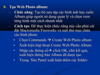 8.8. Tạo Web Photo album:Tạo Web Photo album:
– Chức năngChức năng: Tạo bộ sưu tập các hình ảnh hay cuốn: Tạo bộ sưu tập các hình ảnh hay cuốn
Album giúp người sử dụng quản lý và chọn xemAlbum giúp người sử dụng quản lý và chọn xem
từng hình một cách nhanh nhấttừng hình một cách nhanh nhất
– Cách tạoCách tạo: Để thực hiện chức năng này cần phải cài: Để thực hiện chức năng này cần phải cài
đặt Macromedia Fireworks và một thư mục chứađặt Macromedia Fireworks và một thư mục chứa
các hình photocác hình photo
• Chọn CommandsChọn Commands  Create Web Photo albumCreate Web Photo album
• Xuất hiện hộp thoại Create Web Photo AlbumXuất hiện hộp thoại Create Web Photo Album
• Nhập các thông sốNhập các thông số click OK, chờ kết quả,click OK, chờ kết quả,
xuất hiện thông báo Album đã được tạo.xuất hiện thông báo Album đã được tạo.
• Trong Site Panel xuất hiện thêm các folder:Trong Site Panel xuất hiện thêm các folder:
 