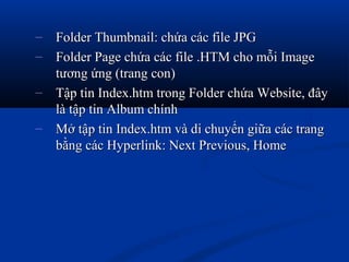 – Folder Thumbnail: chứa các file JPGFolder Thumbnail: chứa các file JPG
– Folder Page chứa các file .HTM cho mỗi ImageFolder Page chứa các file .HTM cho mỗi Image
tương ứng (trang con)tương ứng (trang con)
– Tập tin Index.htm trong Folder chứa Website, đâyTập tin Index.htm trong Folder chứa Website, đây
là tập tin Album chínhlà tập tin Album chính
– Mở tập tin Index.htm và di chuyển giữa các trangMở tập tin Index.htm và di chuyển giữa các trang
bằng các Hyperlink: Next Previous, Homebằng các Hyperlink: Next Previous, Home
 