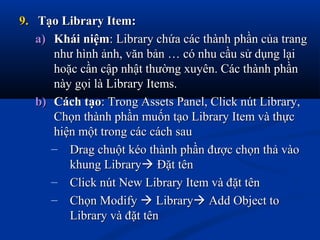 9.9. Tạo Library Item:Tạo Library Item:
a)a) Khái niệmKhái niệm: Library chứa các thành phần của trang: Library chứa các thành phần của trang
như hình ảnh, văn bản … có nhu cầu sử dụng lạinhư hình ảnh, văn bản … có nhu cầu sử dụng lại
hoặc cần cập nhật thường xuyên. Các thành phầnhoặc cần cập nhật thường xuyên. Các thành phần
này gọi là Library Items.này gọi là Library Items.
b)b) Cách tạoCách tạo: Trong Assets Panel, Click nút Library,: Trong Assets Panel, Click nút Library,
Chọn thành phần muốn tạo Library Item và thựcChọn thành phần muốn tạo Library Item và thực
hiện một trong các cách sauhiện một trong các cách sau
– Drag chuột kéo thành phần được chọn thả vàoDrag chuột kéo thành phần được chọn thả vào
khung Librarykhung Library Đặt tênĐặt tên
– Click nút New Library Item và đặt tênClick nút New Library Item và đặt tên
– Chọn ModifyChọn Modify  LibraryLibrary Add Object toAdd Object to
Library và đặt tênLibrary và đặt tên
 