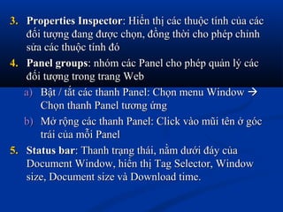 3.3. Properties InspectorProperties Inspector: Hiển thị các thuộc tính của các: Hiển thị các thuộc tính của các
đối tượng đang được chọn, đồng thời cho phép chỉnhđối tượng đang được chọn, đồng thời cho phép chỉnh
sửa các thuộc tính đósửa các thuộc tính đó
4.4. Panel groupsPanel groups: nhóm các Panel cho phép quản lý các: nhóm các Panel cho phép quản lý các
đối tượng trong trang Webđối tượng trong trang Web
a)a) Bật / tắt các thanh Panel: Chọn menu WindowBật / tắt các thanh Panel: Chọn menu Window 
Chọn thanh Panel tương ứngChọn thanh Panel tương ứng
b)b) Mở rộng các thanh Panel: Click vào mũi tên ở gócMở rộng các thanh Panel: Click vào mũi tên ở góc
trái của mỗi Paneltrái của mỗi Panel
5.5. Status barStatus bar: Thanh trạng thái, nằm dưới đáy của: Thanh trạng thái, nằm dưới đáy của
Document Window, hiển thị Tag Selector, WindowDocument Window, hiển thị Tag Selector, Window
size, Document size và Download time.size, Document size và Download time.
 