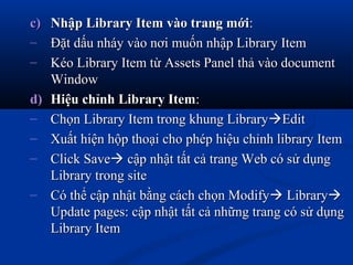 c)c) Nhập Library Item vào trang mớiNhập Library Item vào trang mới::
– Đặt dấu nháy vào nơi muốn nhập Library ItemĐặt dấu nháy vào nơi muốn nhập Library Item
– Kéo Library Item từ Assets Panel thả vào documentKéo Library Item từ Assets Panel thả vào document
WindowWindow
d)d) Hiệu chỉnh Library ItemHiệu chỉnh Library Item::
– Chọn Library Item trong khung LibraryChọn Library Item trong khung LibraryEditEdit
– Xuất hiện hộp thoại cho phép hiệu chỉnh library ItemXuất hiện hộp thoại cho phép hiệu chỉnh library Item
– Click SaveClick Save cập nhật tất cả trang Web có sử dụngcập nhật tất cả trang Web có sử dụng
Library trong siteLibrary trong site
– Có thể cập nhật bằng cách chọn ModifyCó thể cập nhật bằng cách chọn Modify LibraryLibrary
Update pages: cập nhật tất cả những trang có sử dụngUpdate pages: cập nhật tất cả những trang có sử dụng
Library ItemLibrary Item
 
