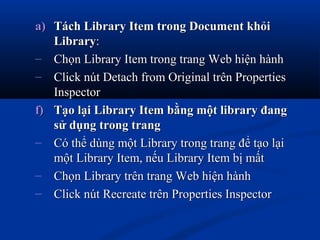 a)a) Tách Library Item trong Document khỏiTách Library Item trong Document khỏi
LibraryLibrary::
– Chọn Library Item trong trang Web hiện hànhChọn Library Item trong trang Web hiện hành
– Click nút Detach from Original trên PropertiesClick nút Detach from Original trên Properties
InspectorInspector
f)f) Tạo lại Library Item bằng một library đangTạo lại Library Item bằng một library đang
sử dụng trong trangsử dụng trong trang
– Có thể dùng một Library trong trang để tạo lạiCó thể dùng một Library trong trang để tạo lại
một Library Item, nếu Library Item bị mấtmột Library Item, nếu Library Item bị mất
– Chọn Library trên trang Web hiện hànhChọn Library trên trang Web hiện hành
– Click nút Recreate trên Properties InspectorClick nút Recreate trên Properties Inspector
 