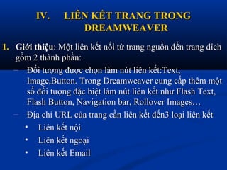 IV.IV. LIÊN KẾT TRANG TRONGLIÊN KẾT TRANG TRONG
DREAMWEAVERDREAMWEAVER
1.1. Giới thiệuGiới thiệu: Một liên kết nối từ trang nguồn đến trang đích: Một liên kết nối từ trang nguồn đến trang đích
gồm 2 thành phần:gồm 2 thành phần:
– Đối tượng được chọn làm nút liên kết:Text,Đối tượng được chọn làm nút liên kết:Text,
Image,Button. Trong Dreamweaver cung cấp thêm mộtImage,Button. Trong Dreamweaver cung cấp thêm một
số đối tượng đặc biệt làm nút liên kết như Flash Text,số đối tượng đặc biệt làm nút liên kết như Flash Text,
Flash Button, Navigation bar, Rollover Images…Flash Button, Navigation bar, Rollover Images…
– Địa chỉ URL của trang cần liên kết đến3 loại liên kếtĐịa chỉ URL của trang cần liên kết đến3 loại liên kết
• Liên kết nộiLiên kết nội
• Liên kết ngoạiLiên kết ngoại
• Liên kết EmailLiên kết Email
 