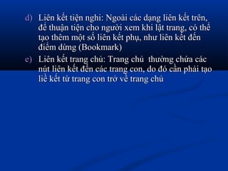 d)d) Liên kết tiện nghi: Ngoài các dạng liên kết trên,Liên kết tiện nghi: Ngoài các dạng liên kết trên,
để thuận tiện cho người xem khi lật trang, có thểđể thuận tiện cho người xem khi lật trang, có thể
tạo thêm một số liên kết phụ, như liên kết đếntạo thêm một số liên kết phụ, như liên kết đến
điểm dừng (Bookmark)điểm dừng (Bookmark)
e)e) Liên kết trang chủ: Trang chủ thường chứa cácLiên kết trang chủ: Trang chủ thường chứa các
nút liên kết đến các trang con, do đó cần phải tạonút liên kết đến các trang con, do đó cần phải tạo
liề kết từ trang con trở về trang chủliề kết từ trang con trở về trang chủ
 