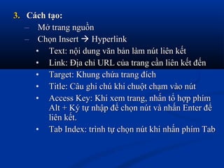 3.3. Cách tạo:Cách tạo:
– Mở trang nguồnMở trang nguồn
– Chọn InsertChọn Insert  HyperlinkHyperlink
• Text: nội dung văn bản làm nút liên kếtText: nội dung văn bản làm nút liên kết
• Link: Địa chỉ URL của trang cần liên kết đếnLink: Địa chỉ URL của trang cần liên kết đến
• Target: Khung chứa trang đíchTarget: Khung chứa trang đích
• Title: Câu ghi chú khi chuột chạm vào nútTitle: Câu ghi chú khi chuột chạm vào nút
• Access Key: Khi xem trang, nhấn tổ hợp phímAccess Key: Khi xem trang, nhấn tổ hợp phím
Alt + Ký tự nhập để chọn nút và nhấn Enter đểAlt + Ký tự nhập để chọn nút và nhấn Enter để
liên kết.liên kết.
• Tab Index: trình tự chọn nút khi nhấn phím TabTab Index: trình tự chọn nút khi nhấn phím Tab
 