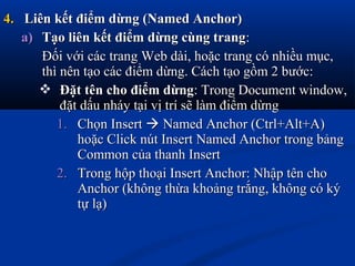 4.4. Liên kết điểm dừng (Named Anchor)Liên kết điểm dừng (Named Anchor)
a)a) Tạo liên kết điểm dừng cùng trangTạo liên kết điểm dừng cùng trang::
Đối với các trang Web dài, hoặc trang có nhiều mục,Đối với các trang Web dài, hoặc trang có nhiều mục,
thì nên tạo các điểm dừng. Cách tạo gồm 2 bước:thì nên tạo các điểm dừng. Cách tạo gồm 2 bước:
 Đặt tên cho điểm dừngĐặt tên cho điểm dừng: Trong Document window,: Trong Document window,
đặt dấu nháy tại vị trí sẽ làm điểm dừngđặt dấu nháy tại vị trí sẽ làm điểm dừng
1.1. Chọn InsertChọn Insert  Named Anchor (Ctrl+Alt+A)Named Anchor (Ctrl+Alt+A)
hoặc Click nút Insert Named Anchor trong bảnghoặc Click nút Insert Named Anchor trong bảng
Common của thanh InsertCommon của thanh Insert
2.2. Trong hộp thoại Insert Anchor: Nhập tên choTrong hộp thoại Insert Anchor: Nhập tên cho
Anchor (không thừa khoảng trắng, không có kýAnchor (không thừa khoảng trắng, không có ký
tự lạ)tự lạ)
 