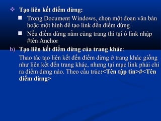  Tạo liên kết điểm dừng:Tạo liên kết điểm dừng:
 Trong Document Windows, chọn một đoạn văn bảnTrong Document Windows, chọn một đoạn văn bản
hoặc một hình để tạo link đến điểm dừnghoặc một hình để tạo link đến điểm dừng
 Nếu điểm dừng nằm cùng trang thì tại ô link nhậpNếu điểm dừng nằm cùng trang thì tại ô link nhập
#tên Anchor#tên Anchor
b)b) Tạo liên kết điểm dừng của trang khácTạo liên kết điểm dừng của trang khác::
Thao tác tạo liên kết đến điểm dừng ở trang khác giốngThao tác tạo liên kết đến điểm dừng ở trang khác giống
như liên kết đến trang khác, nhưng tại mục link phải chỉnhư liên kết đến trang khác, nhưng tại mục link phải chỉ
ra điểm dừng nào. Theo cấu trúcra điểm dừng nào. Theo cấu trúc:<Tên tập tin>#<Tên:<Tên tập tin>#<Tên
điểm dừng>điểm dừng>
 