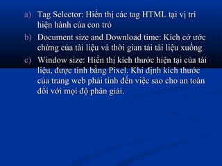a)a) Tag Selector: Hiển thị các tag HTML tại vị tríTag Selector: Hiển thị các tag HTML tại vị trí
hiện hành của con trỏhiện hành của con trỏ
b)b) Document size and Download time: Kích cở ướcDocument size and Download time: Kích cở ước
chừng của tài liệu và thời gian tải tài liệu xuốngchừng của tài liệu và thời gian tải tài liệu xuống
c)c) Window size: Hiển thị kích thước hiện tại của tàiWindow size: Hiển thị kích thước hiện tại của tài
liệu, được tính bằng Pixel. Khi định kích thướcliệu, được tính bằng Pixel. Khi định kích thước
của trang web phải tính đến việc sao cho an toàncủa trang web phải tính đến việc sao cho an toàn
đối với mọi độ phân giải.đối với mọi độ phân giải.
 
