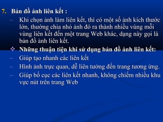 7.7. Bản đồ ảnh liên kết :Bản đồ ảnh liên kết :
– Khi chọn ảnh làm liên kết, thì có một số ảnh kích thướcKhi chọn ảnh làm liên kết, thì có một số ảnh kích thước
lớn, thường chia nhỏ ảnh đó ra thành nhiều vùng mỗilớn, thường chia nhỏ ảnh đó ra thành nhiều vùng mỗi
vùng liên kết đến một trang Web khác, dạng này gọi làvùng liên kết đến một trang Web khác, dạng này gọi là
bản đồ ảnh liên kết.bản đồ ảnh liên kết.
 Những thuận tiện khi sử dụng bản đồ ảnh liên kết:Những thuận tiện khi sử dụng bản đồ ảnh liên kết:
– Giúp tạo nhanh các liên kếtGiúp tạo nhanh các liên kết
– Hình ảnh trực quan, dễ liên tưởng đến trang tương ứng.Hình ảnh trực quan, dễ liên tưởng đến trang tương ứng.
– Giúp bố cục các liên kết nhanh, không chiếm nhiều khuGiúp bố cục các liên kết nhanh, không chiếm nhiều khu
vực nút trên trang Webvực nút trên trang Web
 