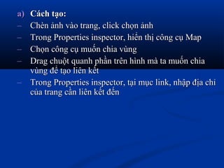 a)a) Cách tạo:Cách tạo:
– Chèn ảnh vào trang, click chọn ảnhChèn ảnh vào trang, click chọn ảnh
– Trong Properties inspector, hiển thị công cụ MapTrong Properties inspector, hiển thị công cụ Map
– Chọn công cụ muốn chia vùngChọn công cụ muốn chia vùng
– Drag chuột quanh phần trên hình mà ta muốn chiaDrag chuột quanh phần trên hình mà ta muốn chia
vùng để tạo liên kếtvùng để tạo liên kết
– Trong Properties inspector, tại mục link, nhập địa chỉTrong Properties inspector, tại mục link, nhập địa chỉ
của trang cần liên kết đếncủa trang cần liên kết đến
 