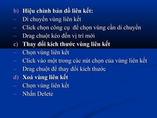 b)b) Hiệu chỉnh bản đồ liên kết:Hiệu chỉnh bản đồ liên kết:
– Di chuyển vùng liên kếtDi chuyển vùng liên kết
– Click chọn công cụ để chọn vùng cần di chuyểnClick chọn công cụ để chọn vùng cần di chuyển
– Drag chuột kéo đến vị trí mớiDrag chuột kéo đến vị trí mới
c)c) Thay đổi kích thước vùng liên kếtThay đổi kích thước vùng liên kết
– Chọn vùng liên kếtChọn vùng liên kết
– Click vào một trong các nút chọn của vùng liên kếtClick vào một trong các nút chọn của vùng liên kết
– Drag chuột để thay đổi kích thướcDrag chuột để thay đổi kích thước
d)d) Xoá vùng liên kếtXoá vùng liên kết
– Chọn vùng liên kếtChọn vùng liên kết
– Nhấn DeleteNhấn Delete
 