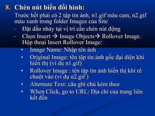 8.8. Chèn nút biến đổi hình:Chèn nút biến đổi hình:
Trước hết phải có 2 tập tin ảnh, n1.gif màu cam, n2.gifTrước hết phải có 2 tập tin ảnh, n1.gif màu cam, n2.gif
màu xanh trong folder Images của Sitemàu xanh trong folder Images của Site
– Đặt dấu nháy tại vị trí cần chèn nút độngĐặt dấu nháy tại vị trí cần chèn nút động
– Chọn InsertChọn Insert  Image ObjectsImage Objects Rollover Image.Rollover Image.
Hộp thoại Insert Rollover Image:Hộp thoại Insert Rollover Image:
• Image Name: Nhập tên ảnhImage Name: Nhập tên ảnh
• Original Image: tên tập tin ảnh gốc đại diện khiOriginal Image: tên tập tin ảnh gốc đại diện khi
hiển thị (ví dụ n1.gif)hiển thị (ví dụ n1.gif)
• Rollover Image : tên tập tin ảnh hiển thị khi rêRollover Image : tên tập tin ảnh hiển thị khi rê
chuột vào (ví dụ n2.gif )chuột vào (ví dụ n2.gif )
• Alternate Text: câu ghi chú kèm theoAlternate Text: câu ghi chú kèm theo
• When Click, go to URL: Địa chỉ của trang liênWhen Click, go to URL: Địa chỉ của trang liên
kết đếnkết đến
 