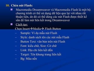 10.10. Chèn nút Flash:Chèn nút Flash:
 Macromedia Dreamweaver và Macromedia Flash là một bộMacromedia Dreamweaver và Macromedia Flash là một bộ
chương trình có thể sử dụng dữ liệu qua lại với nhau rấtchương trình có thể sử dụng dữ liệu qua lại với nhau rất
thuận tiện, do đó có thể dùng các nút Flash được thiết kếthuận tiện, do đó có thể dùng các nút Flash được thiết kế
sẳn để làm nút liên kết trong Dreamweaversẳn để làm nút liên kết trong Dreamweaver
 Cách tạo:Cách tạo:
Chọn InsertChọn InsertMediaMedia Flash ButtonFlash Button
– Sample: Ví dụ mẫu nút FlashSample: Ví dụ mẫu nút Flash
– Style: danh sách tên các nút mẫu FlashStyle: danh sách tên các nút mẫu Flash
– Button Text: văn bản trên nút FlashButton Text: văn bản trên nút Flash
– Font: kiểu chữ, Size: Cở chữFont: kiểu chữ, Size: Cở chữ
– Link: Địa chỉ liên kết đếnLink: Địa chỉ liên kết đến
– Target: Tên khung trang liên kếtTarget: Tên khung trang liên kết
– Bg: Màu nềnBg: Màu nền
 