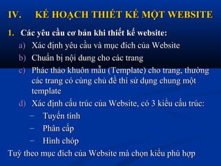IV.IV. KẾ HOẠCH THIẾT KẾ MỘT WEBSITEKẾ HOẠCH THIẾT KẾ MỘT WEBSITE
1.1. Các yêu cầu cơ bản khi thiết kế website:Các yêu cầu cơ bản khi thiết kế website:
a)a) Xác định yêu cầu và mục đích của WebsiteXác định yêu cầu và mục đích của Website
b)b) Chuẩn bị nội dung cho các trangChuẩn bị nội dung cho các trang
c)c) Phác thảo khuôn mẫu (Template) cho trang, thườngPhác thảo khuôn mẫu (Template) cho trang, thường
các trang có cùng chủ đề thì sử dụng chung mộtcác trang có cùng chủ đề thì sử dụng chung một
templatetemplate
d)d) Xác định cấu trúc của Website, có 3 kiểu cấu trúc:Xác định cấu trúc của Website, có 3 kiểu cấu trúc:
– Tuyến tínhTuyến tính
– Phân cấpPhân cấp
– Hình chópHình chóp
Tuỳ theo mục đích của Website mà chọn kiểu phù hợpTuỳ theo mục đích của Website mà chọn kiểu phù hợp
 