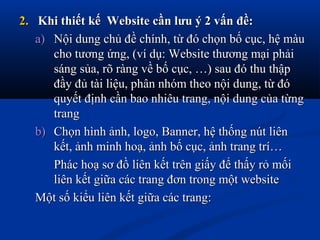 2.2. Khi thiết kế Website cần lưu ý 2 vấn đề:Khi thiết kế Website cần lưu ý 2 vấn đề:
a)a) Nội dung chủ đề chính, từ đó chọn bố cục, hệ màuNội dung chủ đề chính, từ đó chọn bố cục, hệ màu
cho tương ứng, (ví dụ: Website thương mại phảicho tương ứng, (ví dụ: Website thương mại phải
sáng sủa, rõ ràng về bố cục, …) sau đó thu thậpsáng sủa, rõ ràng về bố cục, …) sau đó thu thập
đầy đủ tài liệu, phân nhóm theo nội dung, từ đóđầy đủ tài liệu, phân nhóm theo nội dung, từ đó
quyết định cần bao nhiêu trang, nội dung của từngquyết định cần bao nhiêu trang, nội dung của từng
trangtrang
b)b) Chọn hình ảnh, logo, Banner, hệ thống nút liênChọn hình ảnh, logo, Banner, hệ thống nút liên
kết, ảnh minh hoạ, ảnh bố cục, ảnh trang trí…kết, ảnh minh hoạ, ảnh bố cục, ảnh trang trí…
Phác hoạ sơ đồ liên kết trên giấy để thấy rỏ mốiPhác hoạ sơ đồ liên kết trên giấy để thấy rỏ mối
liên kết giữa các trang đơn trong một websiteliên kết giữa các trang đơn trong một website
Một số kiểu liên kết giữa các trang:Một số kiểu liên kết giữa các trang:
 