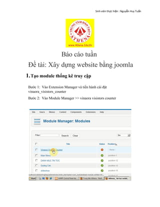 Sinh viên th c hi n : Nguy n Huy Tu nự ệ ễ ấ
Báo cáo tuần
Đề tài: Xây dựng website bằng joomla
1.Tạo module thống kê truy cập
Bước 1: Vào Extension Manager và tiến hành cài đặt
vinaora_visistors_counter
Bước 2: Vào Module Manager >> vinaora visistors counter
 