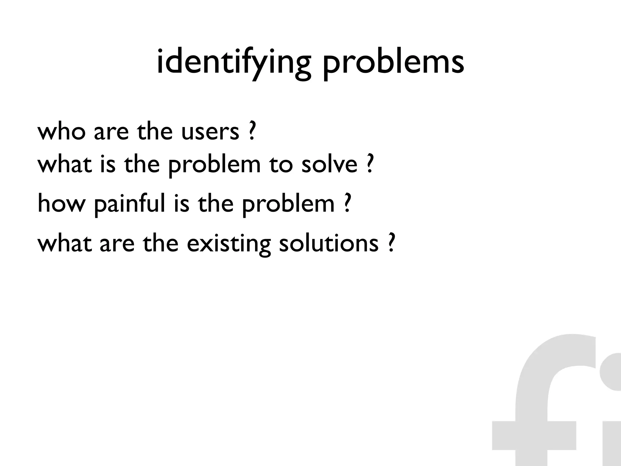 identifying problems
who are the users ?
what is the problem to solve ?
how painful is the problem ?
what are the existing solutions ?
 