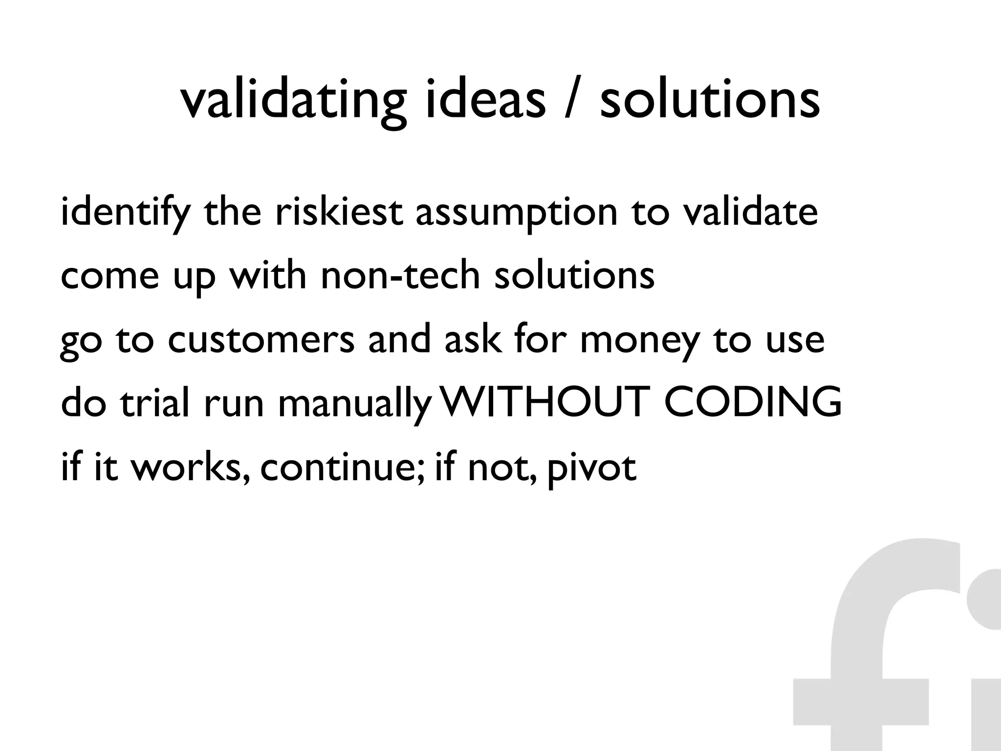 validating ideas / solutions
identify the riskiest assumption to validate
come up with non-tech solutions
go to customers and ask for money to use
do trial run manually WITHOUT CODING
if it works, continue; if not, pivot
 