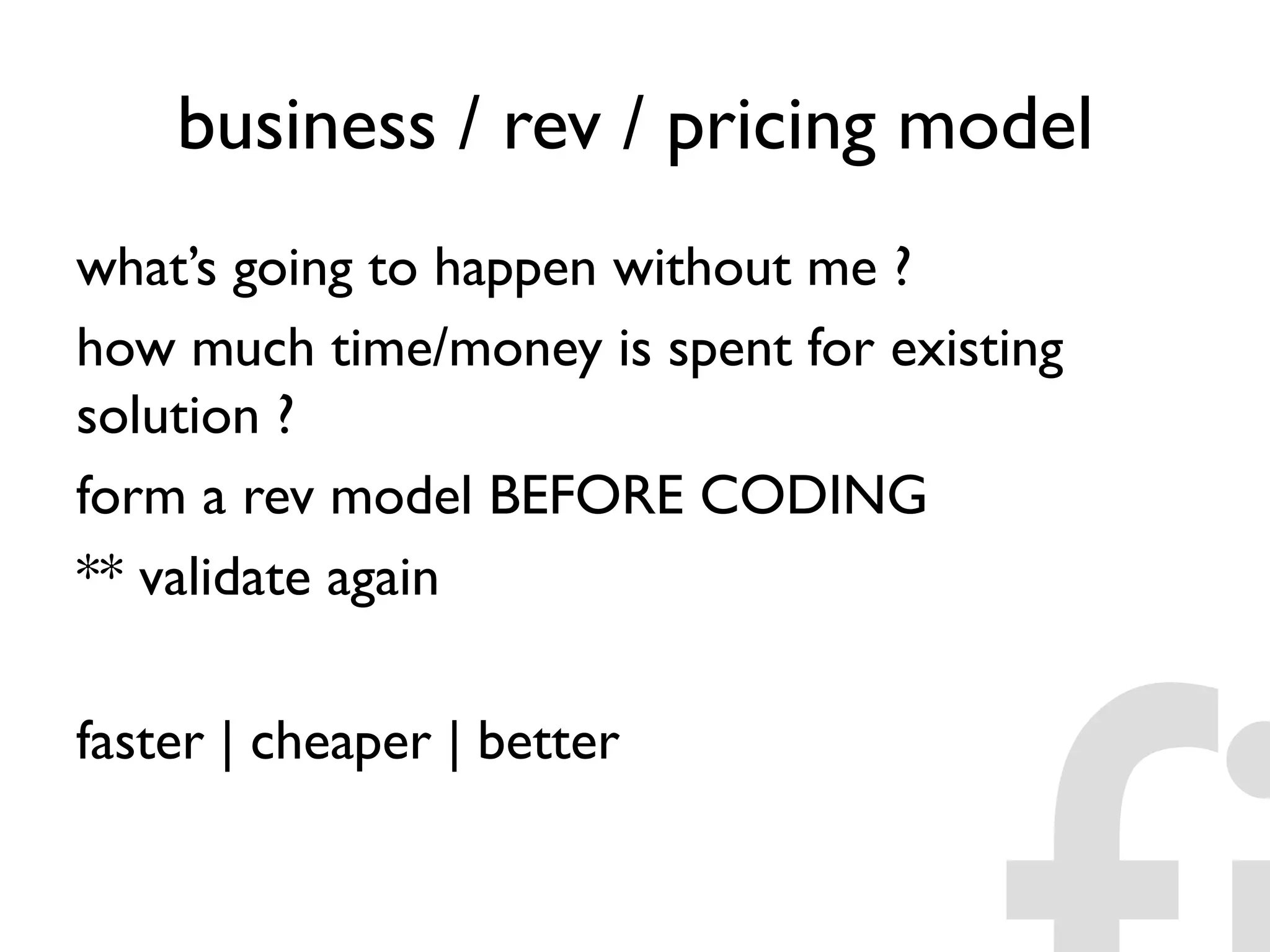 business / rev / pricing model
what’s going to happen without me ?
how much time/money is spent for existing
solution ?
form a rev model BEFORE CODING
** validate again
faster | cheaper | better
 