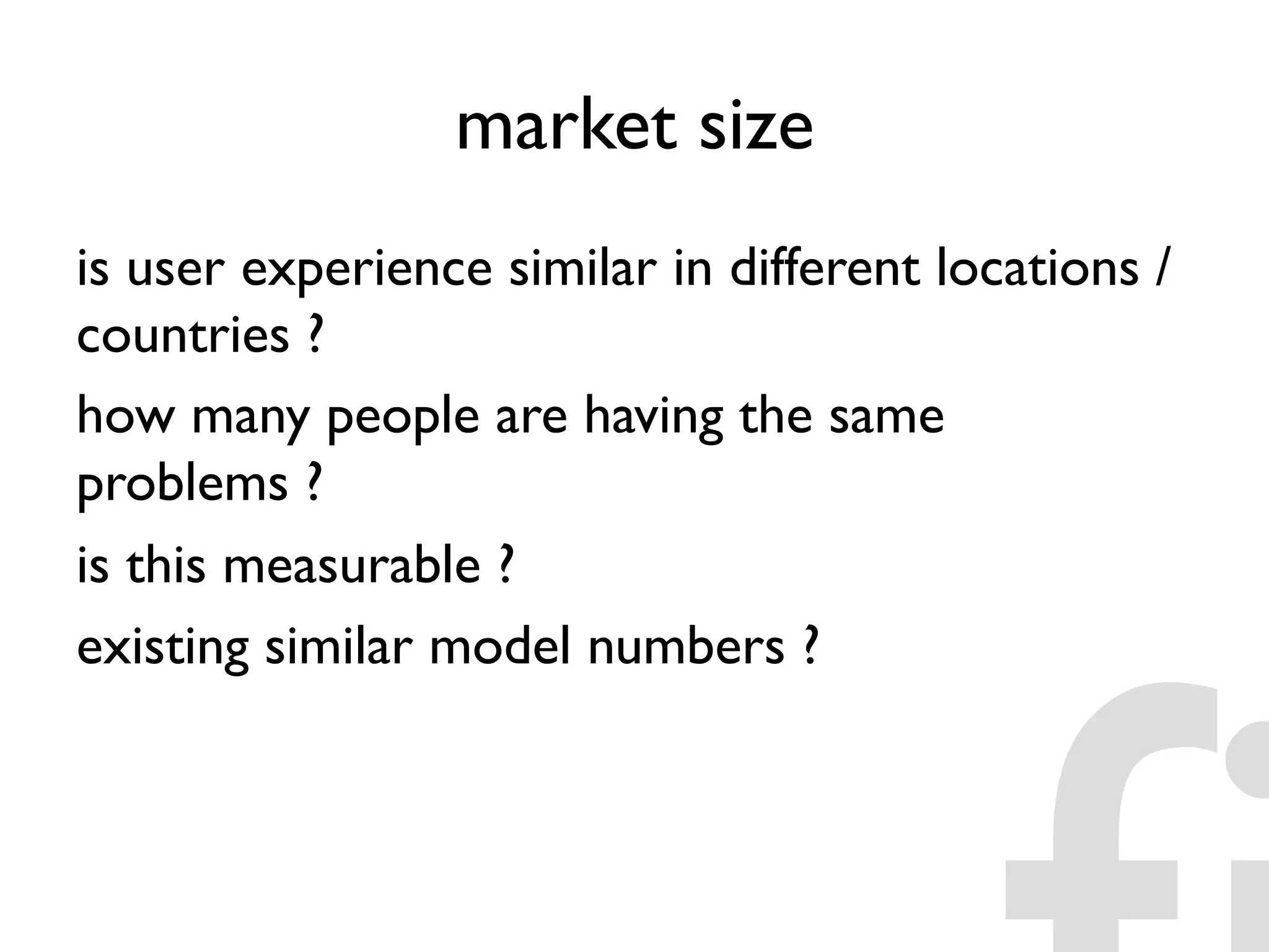 market size
is user experience similar in different locations /
countries ?
how many people are having the same
problems ?
is this measurable ?
existing similar model numbers ?
 