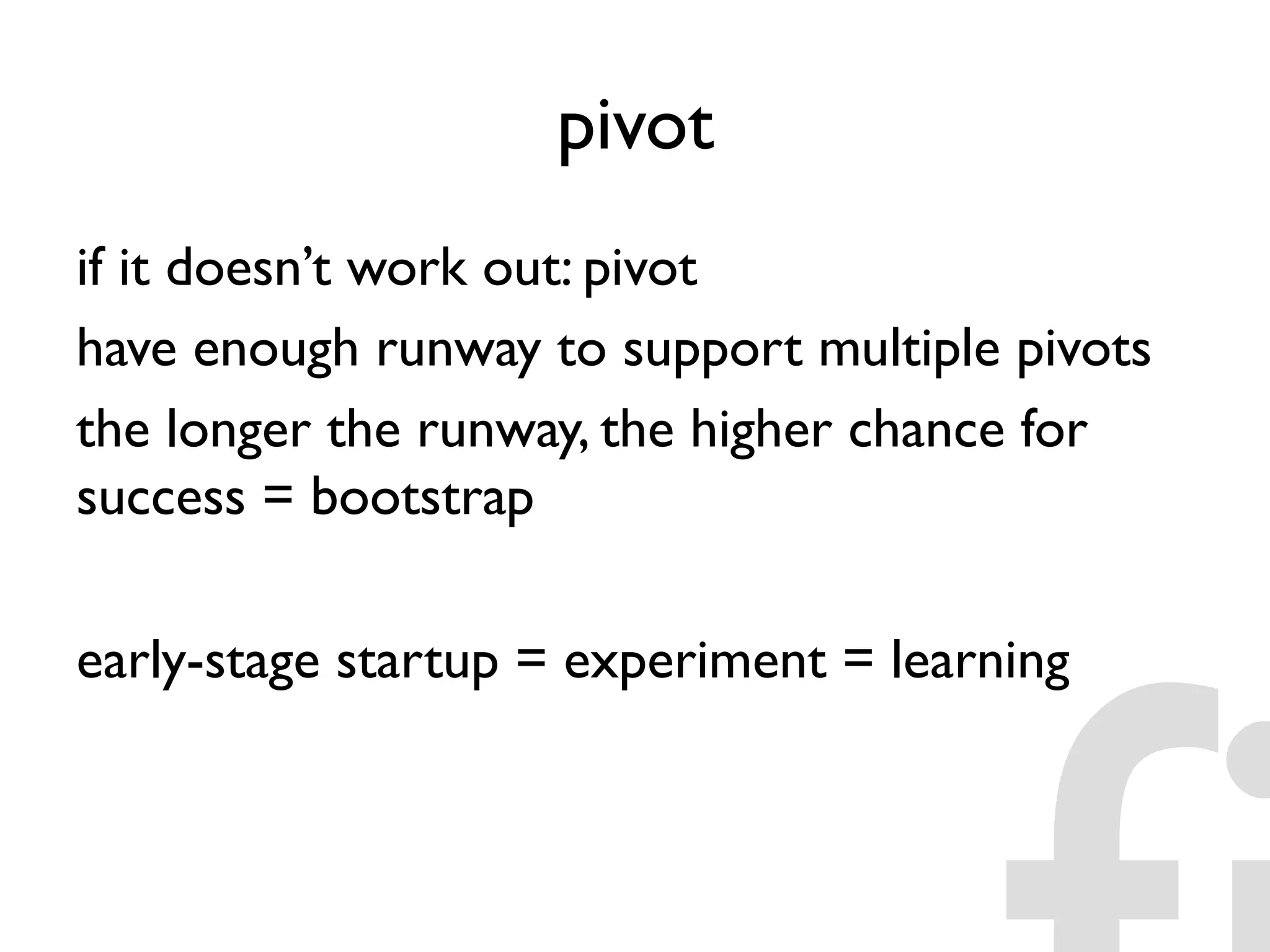 pivot
if it doesn’t work out: pivot
have enough runway to support multiple pivots
the longer the runway, the higher chance for
success = bootstrap
early-stage startup = experiment = learning
 