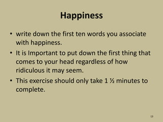 Happinesswrite down the first ten words you associate with happiness.It is Important to put down the first thing that comes to your head regardless of how ridiculous it may seem.This exercise should only take 1 ½ minutes to complete.13