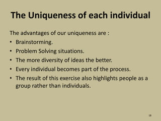 The Uniqueness of each individual The advantages of our uniqueness are :Brainstorming.Problem Solving situations.The more diversity of ideas the better.Every individual becomes part of the process.The result of this exercise also highlights people as a group rather than individuals.18