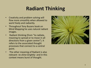 Radiant ThinkingCreativity and problem solving will flow more smoothly when allowed to work freely and radiantly.Throughout Tony Buzans book on Mind Mapping he uses natural radiant images. Radiant thinking (from “to radiate, meaning to spread or to move in all directions from a given centre”). It refers to the associated thought processes that connect to a central point.  The other meaning of Radiant is also relevant -to shine brightly- and in this context means burst of thought.4