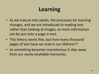 LearningAs we mature into adults, the processes for learning changes, and we are introduced to reading text rather than looking at images, as more information can be put onto a page in text. This theory works fine, but how many thousand pages of text have we read in our lifetime?? As something becomes monotonous it slips away from our easily recallable memories.49