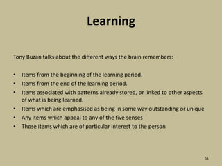 LearningTony Buzan talks about the different ways the brain remembers:Items from the beginning of the learning period.Items from the end of the learning period.Items associated with patterns already stored, or linked to other aspects of what is being learned.Items which are emphasised as being in some way outstanding or uniqueAny items which appeal to any of the five sensesThose items which are of particular interest to the person51