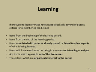 Learning	If one were to learn or make notes using visual aids, several of Buzans criteria for remembering can be metItems from the beginning of the learning period.Items from the end of the learning period.Items associated with patterns already stored, or linked to other aspects of what is being learned.Items which are emphasised as being in some way outstanding or uniqueAny items which appeal to any of the five sensesThose items which are of particular interest to the person52