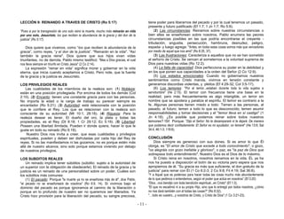 - 11 -
LECCIÓN 9: REINANDO A TRAVES DE CRISTO (Ro 5:17)
“Pues si por la transgresión de uno solo reinó la muerte, mucho más reinarán en vida
por uno solo, Jesucristo, los que reciben la abundancia de la gracia y del don de la
justicia” (Ro 5:17).
Dios quiere que vivamos, como “los que reciben la abundancia de la
gracia”, como reyes, “y el don de la justicia”. "Reinarán en la vida". "Así
también la gracia reine". Dios quiere que sus hijos vivan vidas
triunfantes, no de derrota. Pablo mismo testificó: "Mas a Dios gracias, el cual
nos lleva siempre en triunfo en Cristo Jesús" (2 Co 2:14).
La expresión “reinar en vida” significa morar y gobernar en la vida
eterna, que inicia cuando aceptamos a Cristo. Pero note, que la fuente
de la gracia y la justicia es Jesucristo.
LOS PRIVILEGIOS REALES
Las cualidades de los miembros de la realeza son: (1) Nobleza:
están en una posición privilegiada. Por encima de todos los demás (Col
2:10). (2) Encanto: tienen una constante gracia para con las personas.
No importa la edad o la carga de trabajo su parecer siempre es
encantador (Ro 5:21). (3) Autoridad: está relacionada con la posición
que le confiere el Rey. Los que se relacionan con la realeza son
consciente de su autoridad (Mt 10:1; 28:18). (4) Riqueza: Para la
realeza desear es tener. El dueño del oro, la plata y todas las
propiedades, es el Rey (Dt 8:18; 1 Cr 29:12; Ec 5:19). (5) Libertad:
Poseen una libertad ilimitada. Pueden ir donde quiera, hacer lo que le
guste en todo su reinado (Ro 6:18).
Nuestro Dios nos invita a creer, que esas cualidades y privilegios
espirituales, pueden y deben ser disfrutadas por cada hijo del Rey de
reyes. Si no las manifestamos ni las gozamos, no es porque estén más
allá de nuestro alcance, sino solo porque estamos viviendo por debajo
de nuestros privilegios.
LOS SUBDITOS REALES
Un reinado implica tener súbditos (súbdito: sujeto a la autoridad de
un superior con la obligación de obedecerle). El reinado de la gracia y la
justicia es un reinado de una personalidad sobre un poder. Cuáles son
los súbditos más comunes:
(1) El pecado: Porque "la muerte ya no se enseñorea más de él", dice Pablo,
"el pecado no se enseñoreará de vosotros" (Ro 6:9, 14). Si vivimos bajo el
dominio del pecado es porque ignoramos el camino de la liberación o
porque en lo profundo de nuestro ser no queremos ser liberados. Ya
Cristo hizo provisión para la liberación del pecado, su sangre preciosa,
tiene poder para liberarnos del pecado y por la cual tenemos un pasado,
presente y futuro justificado (Ef 1:7; 1 Jn 1:7; Ro 5:9).
(2) Las circunstancias: Reinamos sobre nuestras circunstancias o
bien ellas se enseñorean sobre nosotros. Pablo enumera las peores
circunstancias posibles en las que podría encontrarse el creyente -
tribulación, angustia, persecución, hambruna, desnudez, peligro,
espada- y luego agrega: "Antes, en todas estas cosas somos más que vencedores
por medio de aquel que nos amó" (Ro 8:35, 37).
(3) Las frustraciones: Caracteriza a aquellos que no se han sometido
al señorío de Cristo. Se vencen al someternos a la voluntad suprema de
Dios para nuestras vidas (Ro 12:2).
(4) La falta de capacidad: Dios perfecciona su poder en la debilidad y
en los que ponen sus capacidades a la orden del Señor (2 Co 12:9).
(5) Los estados emocionales: Cuando no gobernamos nuestros
sentimientos como Cristo manda, vivimos en tensión constante y
generamos discordias violentas, y pleitos (Ef 4:29-32; Col 3:5-17).
(6) Los temores: "Por el temor...estaban durante toda la vida sujetos a
servidumbre" (He 2:15). El temor con frecuencia tiene una base en la
realidad, pero más frecuentemente es algo intangible, un terror sin
nombre que se apodera y paraliza el espíritu. El temor es contrario a la
fe. Algunas personas tienen miedo a todo: Temen a las personas, al
pasado, al futuro; temen a todo lo que es desconocido; temen asumir
responsabilidades y tomar decisiones y el "temor lleva en sí castigo" (1
Jn 4:18). ¿Es posible que podamos reinar sobre todos nuestros
temores? !Si! Porque: "Dijo el Señor: No te desampararé ni te dejaré. De manera
que podamos decir confiadamente: El Señor es mi ayudador; no temeré" (He 13:6; Sal
34:4; 46:1-3; 118:6).
CONCLUSIÓN
Dios siempre es generoso con sus dones. Si es amor lo que Él
otorga, es "El amor de Cristo que excede a todo conocimiento", o gozo,
"os alegráis con gozo inefable y glorioso", o paz, es "la paz de Dios que
sobrepasa todo entendimiento". Nuestro Dios es el Dios de lo máximo.
Si Cristo reina en nosotros, nosotros reinamos en la vida. ÉL ya ha
nos ha puesto a disposición el botín de su victoria pero espera que nos
apropiemos de él. “Su gracia es más que suficiente, el don gratuito de la
justicia” para reinar con Él (1 Co 6:2-3; 2 Co 9:8; Fil 4:19; Sal 36:8).
“Y a Aquel que es poderoso para hacer todas las cosas mucho más abundantemente
de lo que pedimos o entendemos, según el poder que actúa en nosotros” (Ef 3:20)
"Dios...nos bendijo con toda bendición espiritual...en Cristo" (Ef 1:3).
"El que no escatimó ni a su propio Hijo, sino que lo entregó por todos nosotros, ¿cómo
no nos dará también con él todas las cosas?" (Ro 8:32).
"…todo es vuestro...y vosotros de Cristo, y Cristo de Dios" (1 Co 3:21-23).
 
