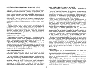 - 12 -
LECCIÓN 10: SOBREPONIENDONOS AL DOLOR (Is 53:3-11)
“Despreciado y desechado entre los hombres, varón de dolores, experimentado en
quebranto; y como que escondimos de él el rostro, fue menospreciado, y no lo
estimamos. Ciertamente llevó él nuestras enfermedades, y sufrió nuestros dolores; y
nosotros le tuvimos por azotado, por herido de Dios y abatido. Mas él herido fue por
nuestras rebeliones, molido por nuestros pecados; el castigo de nuestra paz fue sobre
él, y por su llaga fuimos nosotros curados. Todos nosotros nos descarriamos como
ovejas, cada cual se apartó por su camino; mas Jehová cargó en él el pecado de todos
nosotros. Angustiado él, y afligido, no abrió su boca; como cordero fue llevado al
matadero; y como oveja delante de sus trasquiladores, enmudeció, y no abrió su boca”
(Is 53:3-7).
Muchos prefieren pensar en Jesús como una persona mansa, noble
y humilde de corazón. Hallan tranquilo reposo en el amante Pastor de
Israel, que sonríe a los niños, sana los enfermos, da de comer a los
hambrientos, y habla dulcemente de un reino que no es de este mundo.
Muy pocos quieren ir más allá. Se resisten a abrazar su inconcebible
dolor, su cruenta humillación que culminó en una muerte horrible en
manos de hombres injustos.
¿VARÓN DE DOLORES? (Is 53:3)
La Biblia abunda en retratos más atractivos y agradables del Señor.
Son los nombres que nos gustan que salgan de nuestros labios en
cantos y devocionales: Príncipe de Paz, Señor de señores, El Buen
Pastor, León de Judá, Cordero de Dios, el Médico Divino.
Pero, ¿Varón de Dolores? Eso suena como alguien de quien no
quisiéramos estar cerca, ¿verdad? Sino hasta que nos encontramos en
los tiempos difíciles del dolor. Cuando estamos envueltos en un mundo
de sufrimiento, destrozados por los golpes brutales de la vida,
descubrimos que ÉL es todo lo que necesitamos.
CÓMO ENTENDER EL DOLOR
El profeta Isaías presenta la lista de los sufrimientos del Señor:
despreciado, dolores, quebranto, abatido, herido, molido, angustiado,
menospreciado, como cordero llevado al matadero.
El dolor emocional o mental es menos dramático que el dolor físico,
pero es más común y difícil de sobrellevar. Es más fácil decir “Me duele
una muela”, que decir “Tengo el corazón destrozado”. La solución
también es diferente: es fácil ir a un odontólogo cuando nos duele una
muela, pero ¿a dónde vamos cuando tenemos roto el corazón? La
respuesta no es difícil: vamos a Jesús, el Varón de Dolores,
experimentado en quebranto, que entiende nuestro dolor y sufrimiento.
CÓMO ATRAVESAR LOS TIEMPOS DE DOLOR
Siendo el Varón de Dolores que fue, Él entiende y se identifica con
nuestras heridas más profundas:
Dolor de relaciones personales: En los tiempos difíciles de dolor,
hasta los mejores amigos nos pueden fallar o no entender, y sentir
soledad. Pero Cristo estará con nosotros porque Él experimento este
tipo de dolor en el Getsemaní, no respaldado por sus amigos y
entregado con un beso por uno de ellos. (Mt 26: 36-46; Lc 22:44).
Dediquemos tiempo a solas con Jesús y Él nos consolará.
Dolor interno: El conocimiento no arregla automáticamente los
sentimientos o el dolor interno. Jesús conocía que iba a morir en la cruz,
pero esto no le quitó la agonía interna cuando llegó la hora cero. Lucas
narra que su sudor era “como grandes gotas de sangre” (Lc 22:44).
Para sobreponernos al dolor interno se sugiere orar y velar como lo hizo
Jesús, Él escuchará y sanará profundamente nuestro dolor.
Dolor físico: Ya hemos mencionado todo el dolor físico
experimentado por Jesús (Is 53:3-11). Los evangelios presentan
también un lista de los maltratos, golpes, le escupieron, clavaron sus
manos y pies (con clavos de un centímetro de ancho y quince de largo)
y más tarde le crucificaron y le traspasaron su costado con una lanza
(Mt 26:67; 27:30-35; Mr 15:15; Jn 19:1, 34). ÉL conoce el dolor físico y
lo soportó para que nosotros fuéramos sanados y consolados.
El dolor máximo, separación de Dios: Aún cuando los demás dolores
son difíciles y horribles, Jesús también experimentó la separación de
Dios, en la cruz del calvario cuando exclamó: “Elí, Elí, ¿lama sabactani? Esto
es: Dios mío, Dios mío, ¿por qué me has desamparado?” (Mt 27:45-46). Él nos
entiende cuando creemos que Dios nos ha desamparado. Pero Él
prometió estar con nosotros todos los días hasta el fin y que en el
mundo tendríamos aflicción, pero confiad Él ha vencido al mundo (Mt
28:20; Jn 16:33).
CONCLUSIÓN
No hay dolor que Jesús no conozca o entienda, Él lo ha sentido todo.
Por lo tanto, Él estará allí con nosotros, para atravesar las mayores
profundidades del dolor, sólo debemos permitírselo.
Nuestro sufrimiento puede ser precisamente lo que Cristo usará para
atraernos de nuevo al corazón de Él, y que descubramos el secreto de
Su paz. (Fil 4:6-7).
“Bendice, alma mía, a Jehová, Y no olvides ninguno de sus beneficios. Él es quien
perdona todas tus iniquidades, El que sana todas tus dolencias; El que rescata del hoyo
tu vida, El que te corona de favores y misericordias; El que sacia de bien tu boca De
modo que te rejuvenezcas como el águila. Jehová es el que hace justicia Y derecho a
todos los que padecen violencia” (Sal 103:2-6).
 