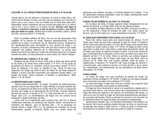 - 15 -
LECCIÓN 13: EL FUEGO PURIFICADOR DE DIOS (1 R 18:36-39)
“Cuando llegó la hora de ofrecerse el holocausto, se acercó el profeta Elías y dijo:
Jehová Dios de Abraham, de Isaac y de Israel, sea hoy manifiesto que tú eres Dios en
Israel, y que yo soy tu siervo, y que por mandato tuyo he hecho todas estas cosas.
Respóndeme, Jehová, respóndeme, para que conozca este pueblo que tú, oh Jehová,
eres el Dios, y que tú vuelves a ti el corazón de ellos. Entonces cayó fuego de
Jehová, y consumió el holocausto, la leña, las piedras y el polvo, y aun lamió el
agua que estaba en la zanja. Viéndolo todo el pueblo, se postraron y dijeron: ¡Jehová
es el Dios, Jehová es el Dios!” (1 R 18:36-39).
Elías, el profeta solitario de Dios, fue uno de los personajes más
notables de la historia de Israel. Aparece repentinamente como el
profeta de la crisis, el campeón de los derechos divinos. Desaparece
tan repentinamente para acompañar a una carroza de fuego y un
remolino. El Nuevo Testamento tiene más qué decir sobre él que sobre
cualquier otro profeta. Saliendo de lo desconocido, su primer acto
público fue cerrar los cielos por medio de oraciones para que no lloviera
durante tres años, en esta demanda un juicio sobre una nación idólatra.
EL DESAFIO DEL FUEGO (1 R 18:1-20)
Después de tres años sin llover, Dios pidió a Elías que fuera donde
el rey Acab y Él haría llover sobre Israel (1 R 18:1). El rey Acab se
encuentra con Elías y lo condena: “¿Eres tú el que turbas a Israel? (1 R 18:17).
Elías se defiende y le hace un desafío al rey Acab: El dios que
responda con fuego ese será el Dios de Israel. El rey Acab acepta el
desafío y reúne a los 850 sacerdotes que adoraban dioses falsos, y al
pueblo de Israel. Todos aceptaron el desafío y respondieron: “Bien
dicho” (1 R 18:18-24).
LA IMPORTANCIA DEL FUEGO
“Jehová había descendido…en fuego”. El pueblo de Israel conocía a
Jehová como el que descendía en fuego: Moisés y la zarza ardiente (Éx
3:2-4). La presencia de Dios en el monte Sinaí (Éx 19:18). La presencia
de Dios con fuego en el tabernáculo (Éx 40:35-38). Cuando Salomón
terminó de orar por el templo (2 Cr 7:1). Dios promete ser un “muro de
fuego” (Zac 2:5). La manifestación del fuego era una prueba de la
presencia y poder purificador de Dios.
¿Pero cuál es el significado para nosotros hoy día? En el Nuevo
Testamento simboliza la presencia del Espíritu Santo. Anunciando el
ministerio del Mesías, Juan el Bautista dijo: "...él os bautizará en
Espíritu Santo y fuego" (Mt 3:11). Su profecía fue cumplida. El día de
Pentecostés, cuando el Espíritu Santo vino con poder sobre los
discípulos que estaban reunidos, el símbolo elegido fue notable. "Y se
les aparecieron lenguas repartidas, como de fuego, asentándose sobre
cada uno de ellos" (Hch 2:3).
FUEGO FALSO SOBRE EL ALTAR (1 R 18:25-29)
En la época de Elías, el fuego sagrado había desaparecido de los
altares de Jehová; y un fuego falso ardía en los altares de Baal.
Los profetas de Baal siguieron el plan de Elías. Invocaron su dios y
no les respondía y Elías se burlaba de ellos. Los cielos fueron de
bronce: “pero no hubo ninguna voz, ni quien respondiese ni escuchase” (1 R 18:29).
EL DIOS QUE RESPONDE CON FUEGO (1 R 18:30-38)
Elías hizo varias cosas para que cayera fuego de Jehová: (1) El
fuego cayó luego de que fuera reparado el altar en ruinas. "Él arregló el
altar de Jehová que estaba arruinado" (1 R 18:30). (2) El fuego cayó cuando toda
la ofrenda se colocó sobre el altar (1 R 18:33). El fuego de Dios nunca
cae sobre un altar vacío. Cae sobre un altar lleno del Espíritu Santo. (3)
El fuego cayó luego de haberse excluido lo falso. "Llenad cuatro cántaros de
agua, y derramadla sobre el holocausto y sobre la leña...de manera que el agua corría
alrededor del altar" (1 R 18: 33-35). Elías no permitió que hubiera espacio
para un fuego falso. (4) El fuego cayó luego de que Elías orara la
oración de fe. Elías hizo una oración sencilla, nada de gritos, ni
repeticiones, ni danzas (1 R 18:36-37). (5) “Cayó el fuego de Jehová” y
consumió todo, sólo quedaron cenizas. La honra de Dios y de su siervo
fue reivindicada. Las pretensiones de los adoradores de Baal fueron
demolidas (1 R 18:38).
CONCLUSIÓN
La caída del fuego hizo que purificará al pueblo de Israel: Se
postraron al Dios verdadero (1 R 18:39). Y acabó con los falsos profetas
que corrompían al pueblo con la idolatría (1 R 18:40).
La caída del fuego no dejó otra cosa que cenizas. Se consumió todo
lo que era combustible, solo quedó lo indestructible.
El fuego de Dios consumirá lo carnal y lo superficial y dejará solo lo
que tiene valor eterno. Las cenizas tienen dos características: El menor
soplo del viento las esparce y se mueven en la dirección del viento. La
vida en la que ha caído el fuego de Dios será especialmente sensible a
los impulsos del Espíritu Santo y siempre se moverá en la dirección de
la voluntad de Dios. El fuego de Dios nos ayudará a resplandecer.
Aprendemos también que: (1) Nuestra herramienta más efectiva es
la oración. (2) Cuando estamos dentro del plan de Dios no importa que
el enemigo sea mayoría: (850 contra 1 + Dios) es igual a venceremos.
(3) Debemos ser leales a Dios para que arda su fuego en nosotros.
 