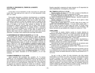 - 16 -
LECCIÓN 14: VENCIENDO EL TEMOR DE LA MUERTE
(Juan 11:25-26)
“Le dijo Jesús: Yo soy la resurrección y la vida; el que cree en mí, aunque esté
muerto, vivirá. Y todo aquel que vive y cree en mí, no morirá eternamente. ¿Crees
esto?” (Jn 11:25-26).
Pocos están dispuestos a enfrentar voluntariamente su mortalidad,
mucho menos a hablar abiertamente sobre ella. Algunos tratan de
evadir o ignorar la realidad sobre el tema de la muerte. Otros dicen:
“¡No tomes la vida tan en serio! De cualquier forma no saldrás de ella
vivo”. Quizás esto nos cause risa, pero es así como muchos tratan este
tema a la ligera y con humor. Hay quienes la eliminan de toda
conversación y reflexión; para pretender que no existe. Otros escogen
romantizar la muerte apoyándose en arreglos florales y hermosos
himnos que recalcan la belleza de la muerte. Pero, en lo profundo la
gente le teme a la muerte y causa un gran dolor el perder un ser
querido. Sólo Cristo nos da la esperanza de una tumba vacía porque
¡Resucitó! Y la otorga a todo creyente para que tenga vida eterna.
LA ENFERMEDAD SE TORNA EN MUERTE (Jn 11:1-15)
El apóstol Juan describe la enfermedad de Lázaro, de Betania,
amigo de confianza de Jesús y hermano de Marta y María. Observamos
en esta historia el temor, enojo y las dudas: (1) Oraron a Dios por
sanidad: Enviaron la noticia a Jesús que Lázaro estaba enfermo (Jn
11:3). Deliberadamente Jesús no acudió de inmediato al llamado de
Marta y María (Jn 11:6). (2) Se enojaron y echaron la culpa a Dios:
Lázaro muere (Jn 11:14). Marta y María se preguntaron ¿Dónde estaba
Él (Dios)? Si hubiera estado con el enfermo no hubiera muerto (Jn
11:21, 32). Esta pregunta se la siguen haciendo muchos hoy día, e
incluso rechazan a Dios, cuando no responde la oración de sanidad o
protección y su ser querido muere. (3) Dudaron del Señor (Jn 11:22-24):
Creyeron que Lázaro resucitaría en el día postrero y no en ese
momento.
LA DOBLE PROMESA (Jn 11:23, 25-26)
Jesús mencionó dos promesas que cumpliría: (1) “Tu hermano
resucitará” (Jn 11:23). El prometió a Marta que volvería a ver a su hermano
vivo. Lázaro no se quedaría en la tumba fría y oscura. (2) “Jesús dijo: Yo
soy la resurrección y la vida; el que cree en mí, aunque esté muerto, vivirá. Y todo aquel
que vive y cree en mí, no morirá eternamente. ¿Crees esto?” (Jn 11:25-26). Esta es
la pregunta que debemos hacernos en medio de la aflicción: ¿Crees
esto? Sólo Jesús tiene el poder de la resurrección y la vida eterna.
Nuestra seguridad y esperanza de estar siempre con Él dependerá de
cómo respondamos a la pregunta ¿Crees esto?
DEL TEMOR A LA FE (Jn 11:37-45)
Algunos dudaron de Jesús (Jn 11:37, 39): La duda se intensifica en
la mente del afligido que no tiene la esperanza en Cristo.
Si creemos veremos la gloria de Dios (Jn 11:40): Cuando creemos
en Jesús y confiamos en su soberana voluntad veremos su gloria en
cualquier circunstancia de la vida.
Oración milagrosa (Jn 11:41-42): Jesús oró, dio la gloria a Dios
Padre y Lázaro salió vivo de la tumba.
Nueva vida en Cristo Jesús (Jn 11:43-45): Jesús dio la orden y el
apóstol Juan sencillamente escribió: “Y el que había muerto salió…”.
Con la muerte de Lázaro el Señor logró dos cosas: (1) Surgió nueva
vida del cuerpo inerte de Lázaro cumpliendo así sus promesas y (2)
Nueva vida para los que estaban allí y creyeron en Jesús (Jn 11:45).
CONCLUSIÓN
La fe sufre la prueba máxima cuando la muerte destroza la
esperanza de sanidad o protección. La muerte es nuestro enemigo final
y representa la puerta por la cual todos pasaremos de esta vida
temporal a la próxima vida eterna. Vida eterna en la gloria de Dios o en
la oscuridad. Usted decide respondiendo: ¿Crees esto?
Si creemos en la resurrección y la vida en Cristo, resucitaremos y
tendremos vida eterna y estaremos juntamente con todos nuestros
familiares y amigos que murieron creyendo en Él.
Aprendemos que Jesús aprovecha la partida de una persona para
que muchos crean en Él y pasen de muerte a vida eterna.
Imitemos la fe y la esperanza del apóstol Pablo: “Porque para mí el vivir
es Cristo, y el morir es ganancia” (Fil 1:21).
“Tampoco queremos, hermanos, que ignoréis acerca de los que duermen, para que
no os entristezcáis como los otros que no tienen esperanza. Porque si creemos que
Jesús murió y resucitó, así también traerá Dios con Jesús a los que durmieron en él.” (1
Ts 4:13-14).
“He aquí, os digo un misterio: No todos dormiremos; pero todos seremos
transformados, en un momento, en un abrir y cerrar de ojos, a la final trompeta; porque
se tocará la trompeta, y los muertos serán resucitados incorruptibles, y nosotros
seremos transformados. Porque es necesario que esto corruptible se vista de
incorrupción, y esto mortal se vista de inmortalidad. Y cuando esto corruptible se haya
vestido de incorrupción, y esto mortal se haya vestido de inmortalidad, entonces se
cumplirá la palabra que está escrita: Sorbida es la muerte en victoria. ¿Dónde está, oh
muerte, tu aguijón? ¿Dónde, oh sepulcro, tu victoria?” (1 Co 15:51-56)
 
