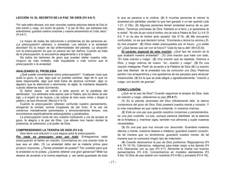 - 17 -
LECCIÓN 15: EL SECRETO DE LA PAZ DE DIOS (Fil 4:6-7)
“Por nada estéis afanosos, sino sean conocidas vuestras peticiones delante de Dios en
toda oración y ruego, con acción de gracias. Y la paz de Dios, que sobrepasa todo
entendimiento, guardará vuestros corazones y vuestros pensamientos en Cristo Jesús “
(Fil 4:6-7).
La mayor de todas las adicciones o problemas en las personas es:
¡La preocupación! (afanes), o ansiedad. Los adictos a la ansiedad
abundan! Es la mayor de las enfermedades del planeta. La situación
con la preocupación es que no parece ser tan dañina. Cuando se trata
de la preocupación, la excusamos alegremente o a la ligera.
De todos los ladrones de gozo que puedan dañar nuestra vida,
ninguno es más molesto, más inquietante o más común que la
preocupación o la ansiedad.
ANALIZANDO EL PROBLEMA
¿Qué puede considerarse como preocupación? Cualquier cosa que
quita tu gozo, tu paz; algo que no puedas cambiar, algo de lo que no
seas responsable, algo que está fuera de alcance controlar, algo (o
alguien) que te atemoriza o atormenta, te agita, te mantiene despierto
cuando deberías estar durmiendo.
El Señor Jesús se refirió a este asunto en la parábola del
sembrador: “Los sembrados entre espinos oyen la Palabra, pero los afanes de este
siglo, y el engaño de las riquezas, y las codicias de otras cosas, entran y ahogan la
palabra y, se hace infructuosa” (Marcos 4:14-19).
Cuando la preocupación (afanes) confunde nuestro pensamiento,
ahogando la verdad, somos incapaces de dar fruto. A la vez de
volvernos mentalmente perturbados y emocionalmente tensos, nos
encontramos espiritualmente estrangulados y paralizados.
La preocupación corta de raíz nuestra motivación y vía de acceso al
gozo, la alegría y la paz de Dios. Los afanes nos hacen olvidar la
presencia, la soberanía, y el poder de Dios.
COMPRENDIENDO LA TERAPIA DE DIOS (Fil 4:6)
Dios tiene una solución o cura segura para la preocupación:
Por nada se preocupen oren por todo: Entreguemos cada
preocupación al Señor en oración. Convirtamos en una oración todo lo
que sea un afán. (1) La ansiedad debe ser la materia prima para
producir oraciones. ¿Tienes ansiedad de poseer? Ten cuidado para que
la ansiedad no te posea. ¿Quieres obtener una gran ganancia? Mide tus
deseos de acuerdo a la norma espiritual, y así serás guardado de todo
lo que se parezca a la codicia. (2) A muchas personas le vienen la
ansiedad por pérdidas; pierden lo que han ganado o un ser querido (Job
1:21; 2:10b). (3) Algunas personas tienen ansiedad acerca de su pan
diario. Tenemos promesas de Dios “Habitarás en la tierra, y te apacentarás de
la verdad”. “No sólo de pan vivirá el hombre, sino de toda la Palabra de Dios” (Lc 4:4; Dt
8:3) “Y en los días de hambre serán saciados” (Sal 37:19). (4) Me encuentro
confundido, no se qué decisión tomar. “Encomienda a Jehová tus caminos y ÉL
los hará prosperar”. (5) Otros están preocupados por el futuro. ¿Lo estás
tú? ¿Qué tienes que ver con el futuro? “Cada día trae su afán” (Mt 6:25-34).
El carácter especial de esta oración: ¿Qué tipo de oración es la
que acabará nuestra ansiedad? : (1) Una oración que trata con todo.
“En toda oración y ruego”. (2) Una oración que es repetida. Oremos a
Dios, y luego oremos de nuevo: “en…oración y ruego”. (3) Es una
oración inteligente. Pedir de acuerdo a la Palabra de Dios (4) La oración
que trae libertad de la ansiedad nos da comunión con Dios. Pedimos
perdón nos arrepentimos y nos apartamos de los pecados para alcanzar
misericordia. (5) Es la que se pide alegre y agradecidamente: “oración y
ruego, con acción de gracias”.
CONCLUSIÓN
¿Qué es la paz de Dios? Cuando seguimos la terapia de Dios, todo
en oración y ruego, obtenemos su paz (Fil 4:7):
(1) Es la placida serenidad del Dios infinitamente feliz, la eterna
compostura del gozo de Dios. Esto poseerá nuestra mente y corazón. Y
lo más maravilloso es que nadie lo entiende, ni nosotros mismos.
(2) Esta es una paz que guarda nuestros corazones y pensamientos,
es una paz custodia. La paz, aunque parezca debilidad, es la esencia
de la fortaleza y, mientras vigila, también nos alimenta y suple nuestras
necesidades.
(3) Es una paz que nos vincula con Jesucristo. Guardará nuestros
afectos y mente, nuestros deseos e intelecto; guardará nuestro corazón,
de tal manera que no temeremos; guardará nuestra mente, de tal
manera que no conocerá ningún tipo de indecisión.
(4) Cuando alcancemos la paz de Dios podremos: Regocijarnos (Fil
4:4; Pr 15:15). Calmarnos, relajarnos para tratar mejor a los demás (Fil
4:5). Descansar con su paz (Fil 4:7). Alimentar la mente con buenos
pensamientos (Fil 4:8). Concentrarnos en modelos alentadores (Fil
4:9a). El Dios de paz estará con nosotros (Fil 4:9b) y proveerá (Fil 4:19).
 