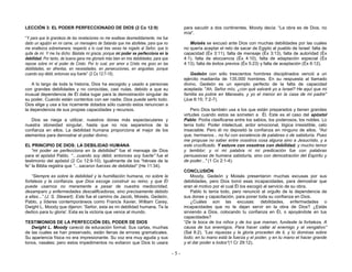 - 5 -
LECCIÓN 3: EL PODER PERFECCIONADO DE DIOS (2 Co 12:9)
“Y para que la grandeza de las revelaciones no me exaltase desmedidamente, me fue
dado un aguijón en mi carne, un mensajero de Satanás que me abofetee, para que no
me enaltezca sobremanera; respecto a lo cual tres veces he rogado al Señor, que lo
quite de mí. Y me ha dicho: Bástate mi gracia; porque mi poder se perfecciona en la
debilidad. Por tanto, de buena gana me gloriaré más bien en mis debilidades, para que
repose sobre mí el poder de Cristo. Por lo cual, por amor a Cristo me gozo en las
debilidades, en afrentas, en necesidades, en persecuciones, en angustias; porque
cuando soy débil, entonces soy fuerte” (2 Co 12:7-10).
A lo largo de toda la historia, Dios ha escogido y usado a personas
con grandes debilidades y no conocidas, casi nulas, debido a que su
inusual dependencia de Él daba lugar para la demostración singular de
su poder. Cuando están contentos con ser nadie, Dios puede serlo todo.
Dios elige y usa a los ricamente dotados sólo cuando estos renuncian a
la dependencia de sus propias capacidades y recursos.
Dios se niega a utilizar, nuestros dones más espectaculares y
nuestra idoneidad singular, hasta que no nos separemos de la
confianza en ellos. La debilidad humana proporciona el mejor de los
elementos para demostrar el poder divino.
EL PRINCIPIO DE DIOS: LA DEBILIDAD HUMANA
“mi poder se perfecciona en la debilidad” fue el mensaje de Dios
para el apóstol Pablo. “…cuando soy débil, entonces soy fuerte” fue el
testimonio del apóstol (2 Co 12:9-10). Igualmente de los “héroes de la
fe” la Biblia registra que “…sacaron fuerzas de debilidad” (He 11:34).
“Siempre es sobre la debilidad y la humillación humana, no sobre la
fortaleza y la confianza, que Dios escoge construir su reino; y que Él
puede usarnos no meramente a pesar de nuestra mediocridad,
desamparo y enfermedades descalificadoras, sino precisamente debido
a ellas...” (J. S. Stewart). Este fue el camino de Jacob, Moisés, Gedeón,
Pablo, y líderes contemporáneos como Francis Xavier, William Carey,
Dwight L. Moody que dijeron: 'Señor, esta es mi debilidad humana. Te la
dedico para tu gloria'. Esta es la victoria que vence al mundo.
TESTIMONIOS DE LA PERFECCIÓN DEL PODER DE DIOS
Dwight L. Moody careció de educación formal. Sus cartas, muchas
de las cuales se han preservado, están llenas de errores gramaticales.
Su apariencia física no era impresionante. Su voz era muy aguda y sus
tonos, nasales; pero estos impedimentos no evitaron que Dios lo usara
para sacudir a dos continentes. Moody decía: “La obra es de Dios, no
mía".
Moisés se excusó ante Dios con muchas debilidades por las cuales
no quería aceptar el reto de sacar de Egipto al pueblo de Israel: falta de
capacidad (Éx 3:11), falta de mensaje (Éx 3:13), falta de autoridad (Éx
4:1), falta de elocuencia (Éx 4:10), falta de adaptación especial (Éx
4:13), falta de éxitos previos (Éx 5:23) y falta de aceptación (Éx 6:12).
Gedeón con sólo trescientos hombres disciplinados venció a un
ejército madianita de 135.000 hombres. En su respuesta al llamado
divino, Gedeón es un ejemplo perfecto de la falta de capacidad
aceptada: "Ah, Señor mío, ¿con qué salvaré yo a Israel? He aquí que mi
familia es pobre en Manasés, y yo el menor en la casa de mi padre"
(Jue 6:15; 7:2-7).
Pero Dios también usa a los que están preparados y tienen grandes
virtudes cuando estos se someten a Él. Este es el caso del apóstol
Pablo: Podía clasificarse entre los sabios, los poderosos, los nobles. Lo
tenía todo: Poder intelectual, ardor emocional, lógica irresistible, celo
insaciable. Pero él no depositó la confianza en ninguno de ellos. "Así
que, hermanos... no fui con excelencia de palabras o de sabiduría. Pues
me propuse no saber entre vosotros cosa alguna sino a Jesucristo, y a
este crucificado. Y estuve con vosotros con debilidad, y mucho temor
y temblor; y ni mi palabra ni mi predicación fue con palabras
persuasivas de humana sabiduría, sino con demostración del Espíritu y
de poder..." (1 Co 2:1-4).
CONCLUSIÓN
Moody, Gedeón y Moisés presentaron muchas excusas por sus
debilidades, pero Dios tomó esas incapacidades, para demostrar que
eran el motivo por el cual Él los escogió al servicio de su obra.
Pablo lo tenía todo, pero renunció al orgullo de la dependencia de
sus dones y capacitación, para poner toda su confianza en Dios.
¿Cuáles son las excusas: debilidades, enfermedades o
incapacidades que no te dejan servir en la obra de Dios? ¿Estás
sirviendo a Dios, colocando tu confianza en Él, o apoyándote en tus
capacidades?
“De la boca de los niños y de los que maman, fundaste la fortaleza, A
causa de tus enemigos, Para hacer callar al enemigo y al vengativo”
(Sal 8:2). “Las riquezas y la gloria proceden de ti, y tú dominas sobre
todo; en tu mano está la fuerza y el poder, y en tu mano el hacer grande
y el dar poder a todos“(1 Cr 29:12).
 
