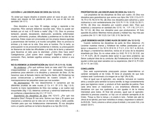 - 6 -
LECCIÓN 4: LAS DISCIPLINAS DE DIOS (He 12:5-13)
“Es verdad que ninguna disciplina al presente parece ser causa de gozo, sino de
tristeza; pero después da fruto apacible de justicia a los que en ella han sido
ejercitados” (He 12:11).
Dios disciplina a sus hijos. Él castiga, corrige y reprende a los
creyentes. Pero siempre debemos recordar esto: “Dios no puede ser
tentado por el mal, ni Él tienta a nadie” (Stg 1:13). Dios no provoca
tentación, pecado, devastación, destrucción, accidente, enfermedad,
muerte, sufrimiento, pruebas, dificultades y problemas en la vida de las
personas. Estas cosas son provocadas por los propios deseos egoístas
y pecaminosos del hombre y el mundo corruptible. Dios no provoca lo
erróneo y lo malo en la vida. Dios ama al hombre. Por lo tanto, su
preocupación no es provocarnos problemas ni dolores; su preocupación
es liberarnos de todas las dificultades y el dolor de la tierra y salvarnos
para llevarnos al cielo para la eternidad. ¿Cómo Dios hace esto?
Castigándonos ¿Qué quiere decir castigar? Significa: disciplina y
corrección. Pero, también significa entrenar, enseñar e instruir a una
persona.
NO OLVIDEMOS LA EXHORTACIÓN (He 12:5-7; Pr 3:11-12; 13:24)
No olvidemos: ¿Por qué sufrimos tanto en esta vida? Por nuestra
irresponsabilidad y pecados, porque con demasiada frecuencia,
prestamos poca atención a la disciplina y corrección de Dios: (1) No
hacemos caso al llamado interno del Espíritu Santo. (2) Olvidamos las
pocas consecuencias y sufrimientos de nuestro corazón. (3) Y
menospreciamos las pequeñas cosas que nos suceden.
No desmayemos: No nos desanimemos ni cansemos por las
diferentes pruebas de este mundo (2 Co 4:1; Ef 3:13; Stg 1:2-3).
Cuando la mano reprendedora de Dios nos castiga, y se vuelve casi
insoportable (Stg 1:12); debemos continuar y volvernos totalmente a Él
en confianza y dependencia (Ap 2:3; 1 P 1:6-7).
Soportemos las disciplinas de Dios (He 12:5-7): ¿Por qué nos
disciplina Dios? Porque Él nos ama. Somos sus hijos y Él quiere que
crezcamos y andemos por la vida con el menor dolor y daño posible.
También para que nos fortalezcamos internamente. Él nos disciplina
como un padre cariñoso en la tierra disciplina a su hijo (Ro 5:3-5).
PROPÓSITOS DE LAS DISCIPLINAS DE DIOS (He 12:8-11)
Los propósitos de las disciplinas de Dios son cuatro: (1) Dios nos
disciplina para garantizarnos que somos sus hijos (He 12:8; 2 Co 6:17-
18; Fil 2:15; Ro 8:14-16). (2) Dios nos disciplina para salvarnos y para
motivarnos a vivir verdaderamente (He 12:9; Pr 11:19; 12:28; Ez 20:11;
33:19). (3) Dios nos disciplina por nuestro propio bien. Para que
andemos y crezcamos en santidad (He 12:10, 14; 1 P 1:16; 2 P 3:11;
Ro 12:1-2). (4) Dios nos disciplina para que produzcamos: El fruto
apacible de justicia. Mientras menos pecado y maldad hay, hay más paz
y justicia (He 12:11; Mt 13:23; Col 1:20; 3:15; Sal 34:14).
¿QUÉ DEBEMOS HACER COMO HIJOS DE DIOS? (He 12:12-13)
Cuando recibimos las disciplinas de parte de Dios debemos: (1)
Levantar nuestras manos y fortalecer las rodillas paralizadas por el
temor o desanimo (1 Co 16:13; Ef 6:10; 2 Ti 2:1; 2 Cr 15:7; Is 35:3-4).
(2) Seguir y mantenernos derechos, rectos en el curso de la disciplina
enseñada por Dios. Es no volver atrás (Lc 9:62; Fil 3:13; Dt 5:32; Jos
1:7; Pr 4:27). (3) El creyente debe sanar lo que tiene problema: (a)
Sanar cualquier área de su conducta. (b) Fortalecerse en el Señor para
ayudar a otros que sean sanados con su experiencia. (Sal 41:4; Pr 4:20-
22; Is 1:5; Jer 3:22).
CONCLUSIÓN
Dios está supremamente preocupado porque desarrollemos un
carácter semejante al de Cristo. Él tiene el propósito de que todo
cristiano esté “conformado a la imagen de su Hijo” (Ro 8:29).
Dios al igual que el agricultor, ara, escarba, remueve en nuestra
alma y corazón para sembrar la buena semilla, la riega constantemente
para que logremos crecer, y producir el fruto apacible de justicia. Para
cada alma tiene un tratamiento y una enseñanza diferente. Las
disciplinas con que nos quebranta no son iguales ni de la misma
intensidad para todos. Al final del proceso, igual que el agricultor,
obtendrá la preciosa cosecha: un hijo con el carácter semejante al de
Cristo. “Porque su Dios le instruye, y le enseña lo recto;…También esto salió de
Jehová de los ejércitos, para hacer maravilloso el consejo y engrandecer la sabiduría”.
(Is 28:23-29). “Venid y volvamos a Jehová; porque él arrebató, y nos curará; hirió, y nos
vendará” (Os 6:1).
 