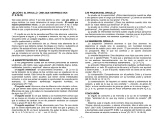 - 7 -
LECCIÓN 5: EL ORGULLO: COSA QUE ABORRECE DIOS
(Pr 6:16-19)
“Seis cosas aborrece Jehová, Y aun siete abomina su alma: Los ojos altivos, la
lengua mentirosa, Las manos derramadoras de sangre inocente, El corazón que
maquina pensamientos inicuos, Los pies presurosos para correr al mal, El testigo
falso que habla mentiras, Y el que siembra discordia entre hermanos” (Pr 6:16-19).
“Altivez de ojos, y orgullo de corazón, y pensamiento de impíos, son pecado” (Pr 21:4).
El orgullo es uno de los pecados que Dios más aborrece y abomina.
Dios se opone al orgullo y lo mantiene a distancia. No hay un punto de
encuentro entre un corazón orgulloso y Dios, pero Él no desechará un
espíritu quebrantado y contrito.
El orgullo es una deificación del yo. Piensa más altamente de sí
mismo que lo que debería pensar. Se elogia a sí mismo y subestima al
prójimo. Se apropia el honor que le pertenece a Dios únicamente.
La palabra "soberbios" en Santiago 4:6 significa literalmente "alguien
que se considera por encima de otras personas". Es una ofensa tanto
para Dios como para el hombre (Pr 8:13).
LA MANISFESTACIÓN DEL ORGULLO
Si nos preguntamos cuáles son las formas particulares de soberbia
tendremos: ¿De rostro, raza, lugar, gracia? ¿De intelecto, logros, éxitos,
habilidades, posición y espiritual? Veamos algunos de ellos:
El orgullo intelectual: “El conocimiento envanece…” (1 Co 8:1-2)
fue la tentación de la iglesia de los corintios que se orgullecían de su
superioridad mental. Esta forma de orgullo suele manifestarse en una
superioridad burlona sobre aquellos que tienen dones intelectuales
limitados, o a los que se les ha negado la oportunidad de una educación
avanzada. El verdadero aprendizaje engendra humildad, no
engreimiento (Pr 11:2).
El orgullo racial: Aborrece a los de diferente color de piel o cultura.
Los que tienen esta odiosa actitud todavía no han aprendido que las
diferencias de raza y de cultura no necesariamente implican inferioridad
de algún tipo (Pr 13:7).
El orgullo social: Es el que detesta a la muchedumbre común que
no se mueve en círculos tan selectos de la sociedad. Deben aprender
que la nobleza de carácter no es de posesión exclusiva de cualquier
clase o grupo (Pr 22:4; Ro 12:16).
El orgullo espiritual: El más abominable para Dios. Se nos olvida
que los dones espirituales que Dios nos ha dado son por la gracia y la
misericordia de Él, un favor inmerecido. Es quitar la gloria a Dios (Is
14:12-15; 2 Cr 26:16-19; Lc 18:11; Hch 12:20-23).
LAS PRUEBAS DEL ORGULLO
La prueba de la superioridad: ¿Cómo reaccionamos cuando se elige
a otra persona para el cargo que ambicionamos? ¿Cuándo se asciende
a otra persona, cuando se nos ignora? (Fil 2:3).
La prueba de la sinceridad: ¿Cómo nos sentimos cuando otros nos
dicen los malos hábitos que tenemos? (Pr 25:4).
La prueba de la crítica: ¿Cuál es nuestra reacción a la crítica? ¿Nos
justificamos? ¿Nos genera hostilidad y resentimiento? (Pr 28:9).
La prueba de inferioridad: Se hiere nuestro orgullo porque pensamos
que las personas nos consideran inferiores, mientras que en lo profundo
de nuestros corazones, nos sentimos superiores (Pr 27:2).
LA SANIDAD DEL ORGULLO
La aceptación: Debemos aborrecer lo que Dios aborrece. No
dejaremos el orgullo sino lo aceptamos con humildad tomando
conciencia de nuestro poco valor propio: “El que encubre sus pecados
no prosperará; Mas el que los confiesa y se aparta alcanzará
misericordia. (Pr 28:13).
La medida disciplinaria: Dios disciplina a sus hijos que ama como lo
hizo con el apóstol Pablo: “Y para que la grandeza de las revelaciones
no me exaltase desmedidamente, me fue dado un aguijón en mi
carne…, para que no me enaltezca sobremanera…” (2 Co 12:7).
La privación: Observemos el pensamiento orgulloso, confesémoslo y
dejémoslo a un lado. El orgullo es de la carne y el Espíritu nos ayudará
a darle muerte. “…si por el Espíritu hacéis morir las obras de la carne,
viviréis” (Ro 8:13).
La comparación: Comparémonos con el perfecto Cristo y si somos
sinceros, nos sentiremos abrumados con su humildad, poder y carácter
(Mt 20:25-28; Jn 13:14-17).
La contemplación: Se requiere un cambio radical y sobrenatural de
corazón, y esto es lo que se nos promete: “…mirando…la gloria del
Señor, somos transformados de gloria en gloria en la misma imagen…”
(2 Co 3:18). “puestos los ojos en Jesús” crecemos cada día (He 12:1-2).
CONCLUSIÓN
El orgullo se consume y se marchita a la luz de la humildad de
Cristo: “aprended de mi, que soy manso y humilde de corazón”. (Mt
1:29).
Dejemos pues el orgullo, de lo contrario Dios nos desechará:
“Porque Jehová es excelso, y atiende al humilde, Mas al altivo mira de
lejos” (Sal 138:6) “Ciertamente él escarnecerá a los escarnecedores, Y
a los humildes dará gracia“(Pr 3:34). “La soberbia del hombre le abate;
Pero al humilde de espíritu sustenta la honra” (Pr 29:23; 16:18-19).
 