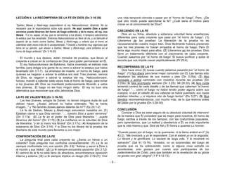 - 8 -
LECCIÓN 6: LA RECOMPENSA DE LA FE EN DIOS (Dn 3:16-20)
“Sadrac, Mesac y Abed-nego respondieron al rey Nabucodonosor, diciendo: No es
necesario que te respondamos sobre este asunto. He aquí nuestro Dios a quien
servimos puede librarnos del horno de fuego ardiendo; y de tu mano, oh rey, nos
librará. Y si no, sepas, oh rey, que no serviremos a tus dioses, ni tampoco adoraremos
la estatua que has levantado. Entonces Nabucodonosor se llenó de ira, y se demudó el
aspecto de su rostro contra Sadrac, Mesac y Abed-nego, y ordenó que el horno se
calentase siete veces más de lo acostumbrado. Y mandó a hombres muy vigorosos que
tenía en su ejército, que atasen a Sadrac, Mesac y Abed-nego, para echarlos en el
horno de fuego ardiendo” (Dn 3:16-20).
El mundo y sus deseos, están minados de pruebas, que llevan al
creyente a crecer en la confianza en Dios para poder permanecer en Él.
El rey Nabucodonosor de Babilonia, había inventado el método más
terrible, para obligar a la gente de su reino a adorar la estatua que había
levantado (Dn 3:1-7). La amenaza de muerte, un horno de fuego, para
quienes se negaran a adorar la estatua era real. Tres jóvenes, siervos
de Dios, se negaron a adorar la estatua del rey. Nabucodonosor,
furioso, mandó a calentar siete veces más el horno de fuego, para echar
a los jóvenes allí. Dios se manifestó poderosamente librando a estos
tres jóvenes. El fuego no les hizo ningún daño. El rey no tuvo otra
alternativa que reconocer que sólo Jehová es Dios.
LA FE DE VALIENTES (Dn 3:16-18)
Los tres jóvenes, amigos de Daniel, no tenían ninguna duda de qué
debían hacer. ¿Acaso Jehová no había ordenado: "No te harás
imagen..." y "No tendrás dioses ajenos delante de mí"? (Ex 20:1-2)
La fe de Sadrac, Mesac y Abed-nego estuvieron basados en: (1)
Estaban claros a que Dios servían: “… nuestro Dios a quien servimos”
(Dn 3:17a) (2) La fe en el poder de Dios para liberarlos “…puede
librarnos del horno” (Dn 3:17b) (3) La confianza en la voluntad de Dios
de liberarlos: “y de tu mano nos librará” (Dn 3:17c). (4) Aceptación de la
soberanía de Dios (Dn 3:18): Y si Dios no los librará de la prueba, los
libertaría de este mundo para llevarlos a uno mejor.
CONFRONTACIÓN DE LA FE
La pregunta final para cada creyente es: ¿Serás un héroe o un
cobarde? Esta pregunta nos confronta constantemente: (1) La fe es
siempre confrontada con una opción (Dn 3:6): “Adorar y servir a Dios o
al mundo y sus ídolos”. (2) La fe siempre encuentra oposición (Dn 3:12):
El camino de la fe no está lleno de atractivos, encontraremos oposición
interna y externa. (3) La fe siempre implica un riesgo (Dn 3:19-21): Vivir
una vida temporal cómoda o pasar por el “horno de fuego”. Pero, ¿De
qué otro modo puede ejercitarse la fe? ¿Cuál sería el motivo para
crecer en el conocimiento de Dios?
CRECIENDO EN LA FE
Dios en su firme, absoluta y soberana voluntad tiene enseñanzas
diferentes para cada creyente que pasa por “el horno de fuego”: (1)
Liberarnos de las pruebas: La liberación de la prueba no es
necesariamente nuestro mayor bien. Dios fácilmente hubiera prevenido
que los tres jóvenes no fueran arrojados al horno de fuego. Pero Él
tenía algo mucho mejor para ellos. (2) Liberarnos en las pruebas: Dios
tiene un tratamiento diferente con el crecimiento de cada creyente.
Cuando pasamos por “el horno de fuego” Él busca purificar y quitar la
escoria que nos impide crecer espiritualmente (Pr 25:4).
RECOMPENSAS DE LA FE
Dios hace cinco (5) cosas cuando estamos pasando por “el horno de
fuego”: (1) Nos libera para tener mejor comunión con Él. Las llamas sólo
desataron las ataduras de sus manos y pies (Dn 3:25a). (2) Nos
consuela y anima caminado con nosotros durante las pruebas (Dn
3:25b) (3) Nos acompaña siempre (Dn 3:25c; Mt 28:20). (4) Nos cuida
teniendo control de cada detalle y de las llamas que calientan “el horno
de fuego” “… cómo el fuego no había tenido poder alguno sobre sus
cuerpos, ni aun el cabello de sus cabezas se había quemado; sus ropas
estaban intactas, y ni siquiera olor de fuego tenían” (Dn 3:27). (5) Nos
bendice recompensándonos, con mucho más, de lo que éramos antes
de pasar por la prueba (Dn 3:28-30).
CONCLUSIÓN
Conocer a Dios es estar seguro de su absoluta voluntad de intervenir
de la manera que Él considere que es mejor para nosotros. El horno de
fuego cambia a través de los tiempos, con las costumbres populares,
pero aprendamos, que La lealtad y obediencia a Él, es más importante
que la vida misma y que Dios es fiel y Él honra a quienes Lo honran.
“Cuando pases por el fuego, no te quemarás, ni la llama arderá en ti” (Is
43:2). “Me invocará, y yo le responderé; Con él estaré yo en la angustia;
Lo libraré y le glorificaré. Lo saciaré de larga vida, Y le mostraré mi
salvación” (Sal 91:15-16). “Amados, no os sorprendáis del fuego de
prueba que os ha sobrevenido, como si alguna cosa extraña os
aconteciese, sino gozaos por cuanto sois participantes de los
padecimientos de Cristo, para que también en la revelación de su gloria
os gocéis con gran alegría” (1 P 4:12-13).
 