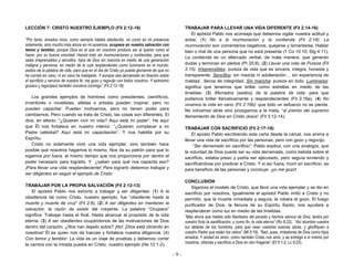 - 9 -
LECCIÓN 7: CRISTO NUESTRO EJEMPLO (Fil 2:12-18)
“Por tanto, amados míos, como siempre habéis obedecido, no como en mi presencia
solamente, sino mucho más ahora en mi ausencia, ocupaos en vuestra salvación con
temor y temblor, porque Dios es el que en vosotros produce así el querer como el
hacer, por su buena voluntad. Haced todo sin murmuraciones y contiendas, para que
seáis irreprensibles y sencillos, hijos de Dios sin mancha en medio de una generación
maligna y perversa, en medio de la cual resplandecéis como luminares en el mundo;
asidos de la palabra de vida, para que en el día de Cristo yo pueda gloriarme de que no
he corrido en vano, ni en vano he trabajado. Y aunque sea derramado en libación sobre
el sacrificio y servicio de vuestra fe, me gozo y regocijo con todos vosotros. Y asimismo
gozaos y regocijaos también vosotros conmigo” (Fil 2:12-18).
Los grandes ejemplos de hombres como presidentes, científicos,
inventores o novelistas, atletas o artistas pueden inspirar, pero no
pueden capacitar. Pueden motivarnos, pero no tienen poder para
cambiarnos. Pero cuando se trata de Cristo, las cosas son diferentes. El
dice, en efecto: “¿Quieren vivir mi vida? Aquí está mi poder”. He aquí
que Él nos fortalece en nuestro interior. “¿Quieren complacer a mi
Padre celestial? Aquí está mi capacitación”. Y nos habilita por su
Espíritu.
Cristo no solamente vivió una vida ejemplar, sino también hace
posible que nosotros hagamos lo mismo. Nos da su patrón para que lo
sigamos por fuera, al mismo tiempo que nos proporciona por dentro el
poder necesario para lograrlo. Y ¿saben para qué nos capacita eso?
¡Para llevar una vida resplandeciente! Para lograrlo debemos trabajar y
ser diligentes en seguir el ejemplo de Cristo:
TRABAJAR POR LA PROPIA SALVACIÓN (Fil 2:12-13)
El apóstol Pablo nos exhorta a trabajar y ser diligentes: (1) A la
obediencia tal como Cristo, nuestro ejemplo, fue “obediente hasta la
muerte y muerte de cruz” (Fil 2:8). (2) A ser diligentes en mantener la
salvación, la razón de existir del creyente. La palabra “Ocupaos”
significa: Trabajar hasta el final. Hasta alcanzar el propósito de la vida
eterna. (3) A ser obedientes ocupándonos de las motivaciones de Dios
dentro del corazón. ¿Nos han dejado solos? ¡No! ¡Dios está obrando en
nosotros! Él es quien nos da fuerzas y fortalece nuestra diligencia. (4)
Con temor y temblor: La vida es un viaje de pruebas y debemos correr
la carrera con la mirada puesta en Cristo, nuestro ejemplo (He 12:1-2).
TRABAJAR PARA LLEVAR UNA VIDA DIFERENTE (Fil 2:14-16)
El apóstol Pablo nos aconseja que debemos vigilar nuestra actitud y
actos: (1) No a la murmuración y la contienda (Fil 2:14): La
murmuración son comentarios negativos, quejarse y lamentarse. Hablar
bien o mal de una persona que no está presente (1 Co 10:10; Stg 4:11).
La contienda es un altercado verbal, de mala manera, que generan
dudas y terminan en pleitos (Pr 25:8). (2) Llevar una vida de Pureza (Fil
2:15): Irreprensibles: pureza de vida que es sincera, integra, honesta y
transparente. Sencillos: sin mezcla ni adulteración… sin experiencia de
maldad…llenos de integridad. Sin mancha: pureza en todo. Luminares:
significa que tenemos que brillar como estrellas en medio de las
tinieblas. (3) Aferrados (asidos) de la palabra de vida: para que
podamos brillar llamativamente y resplandecientes (Fil 2:16a). (4) No
vivamos la vida en vano (Fil 2:16b): que todo un esfuerzo no se pierda.
No volvamos atrás sino prosigamos a la meta, “al premio del supremo
llamamiento de Dios en Cristo Jesús” (Fil 3:12-14).
TRABAJAR CON SACRIFICIO (Fil 2:17-18)
El aposto Pablo escribiendo esta carta desde la cárcel, nos anima a
llevar una vida de sacrificio por las personas, pero con gozo y regocijo.
“Ser derramado en sacrificio”: Pablo explica, con una analogía, que
la voluntad de Dios puede ser su vida derramada, como bebida sobre el
sacrificio, estaba preso y podía ser ejecutado, pero seguía sirviendo y
sacrificándose por predicar a Cristo. Y si así fuera, morir en sacrificio, es
para beneficio de las personas y concluye: ¡yo me gozo!
CONCLUSIÓN
Sigamos el modelo de Cristo, que llevó una vida ejemplar y se dio en
sacrificio por nosotros. Igualmente el apóstol Pablo imitó a Cristo y no
permitió, que la muerte inmediata y segura, le robara el gozo. El fuego
purificador de Dios, la llenura de su Espíritu Santo, nos ayudará a
resplandecer como luz en medio de las tinieblas.
“Mas ahora que habéis sido libertados del pecado y hechos siervos de Dios, tenéis por
vuestro fruto la santificación, y como fin, la vida eterna” (Ro 6:22). “Así alumbre vuestra
luz delante de los hombres, para que vean vuestras buenas obras, y glorifiquen a
vuestro Padre que están los cielos” (Mt 5:16). “Sed, pues, imitadores de Dios como hijos
amados. Y andad en amor, como también Cristo nos amó, y se entregó a sí mismo por
nosotros, ofrenda y sacrificio a Dios en olor fragante” (Ef 5:1-2; Lc 9:23).
 